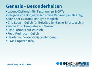 Genesis - Besonderheiten
 Layout-Optionen für Taxonomien & CPTs
 Vergabe von Body-Klassen sowie Redirect pro Beitrag,
Seite
oder Custom Post Type möglich
 Grid Loop möglich für Beiträge
(einfache & fortgeschr.)
 Single Post Templates auf
Wunsch
 Post Formats auf Wunsch
 Feed-Redirect möglich
 Header- u. Footer-Scripteinbindung
 E-Mail-Update-Info




 WordCamp DE 2011 Köln
 