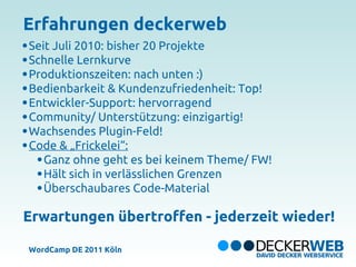 Erfahrungen deckerweb
Seit Juli 2010: bisher 20 Projekte
Schnelle Lernkurve
Produktionszeiten: nach unten :)
Bedienbarkeit & Kundenzufriedenheit: Top!
Entwickler-Support: hervorragend
Community/ Unterstützung: einzigartig!
Wachsendes Plugin-Feld!
Code & „Frickelei“:
   Ganz ohne geht es bei keinem Theme/ FW!
   Hält sich in verlässlichen Grenzen
   Überschaubares Code-Material

Erwartungen übertroffen - jederzeit wieder!

WordCamp DE 2011 Köln
 