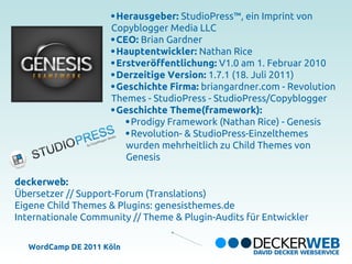 Herausgeber: StudioPress™, ein Imprint von
                     Copyblogger Media LLC
                      CEO: Brian Gardner
                      Hauptentwickler: Nathan Rice
                      Erstveröffentlichung: V1.0 am 1. Februar 2010
                      Derzeitige Version: 1.7.1 (18. Juli 2011)
                      Geschichte Firma: briangardner.com - Revolution
                     Themes - StudioPress - StudioPress/Copyblogger
                      Geschichte Theme(framework):
                         Prodigy Framework (Nathan Rice) - Genesis
                         Revolution- & StudioPress-Einzelthemes
                        wurden mehrheitlich zu Child Themes von
                        Genesis

deckerweb:
Übersetzer // Support-Forum (Translations)
Eigene Child Themes & Plugins: genesisthemes.de
Internationale Community // Theme & Plugin-Audits für Entwickler

   WordCamp DE 2011 Köln
 