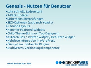 Genesis - Nutzen für Benutzer
sehr schnelle Ladezeiten!
1-Klick-Update!
Sicherheitsüberprüfungen
SEO-Optionen (sagt auch Yoast :)
6 Grund-Layouts
Hammer-Featured-Widgets
Child-Theme-Skins von Top-Designern
Autoren-Box / Twitter-Widget / Benutzer-Widget
Nahtlose Integration in WordPress
Ökosystem: zahlreiche Plugins
BuddyPress-Verbindungskomponente




WordCamp DE 2011 Köln
 