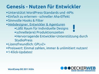 Genesis - Nutzen für Entwickler
Unterstützt WordPress-Standards und -APIs
Einfach zu erlernen - schneller Aha-Effekt
Sinnvolle Hooks & Filter


                                          !
Webdesigner, Entwickler & Agenturen
      Läßt Raum für Individuelle Designs
      schnelle(ere) Produktionszeiten
      Hervorragende Entwickler-Unterstützung durch
     StudioPress
Lizenzfreundlich: GPLv2+
Preiswert: Einmal zahlen, immer & unlimitiert nutzen!
1-Klick-Updates!




WordCamp DE 2011 Köln
 