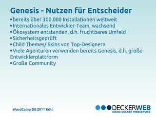 Genesis - Nutzen für Entscheider
 bereits über 300.000 Installationen weltweit
 Internationales Entwickler-Team, wachsend
 Ökosystem entstanden, d.h. fruchtbares Umfeld
 Sicherheitsgeprüft
 Child Themes/ Skins von Top-Designern
 Viele Agenturen verwenden bereits Genesis, d.h. große
Entwicklerplattform
 Große Community




 WordCamp DE 2011 Köln
 
