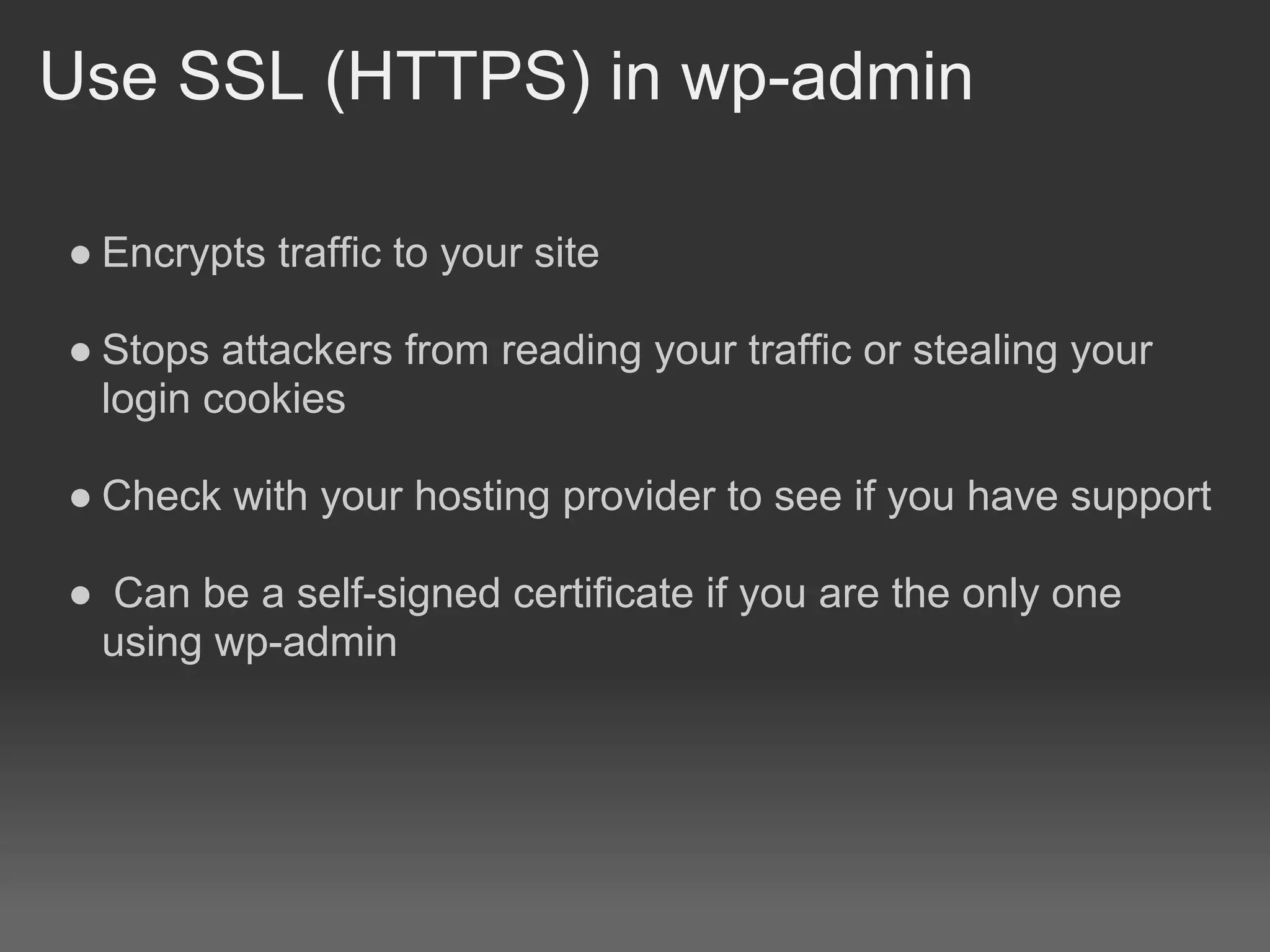 Use SSL (HTTPS) in wp-admin

● Encrypts traffic to your site

● Stops attackers from reading your traffic or stealing your
  login cookies

● Check with your hosting provider to see if you have support

● Can be a self-signed certificate if you are the only one
 using wp-admin
 