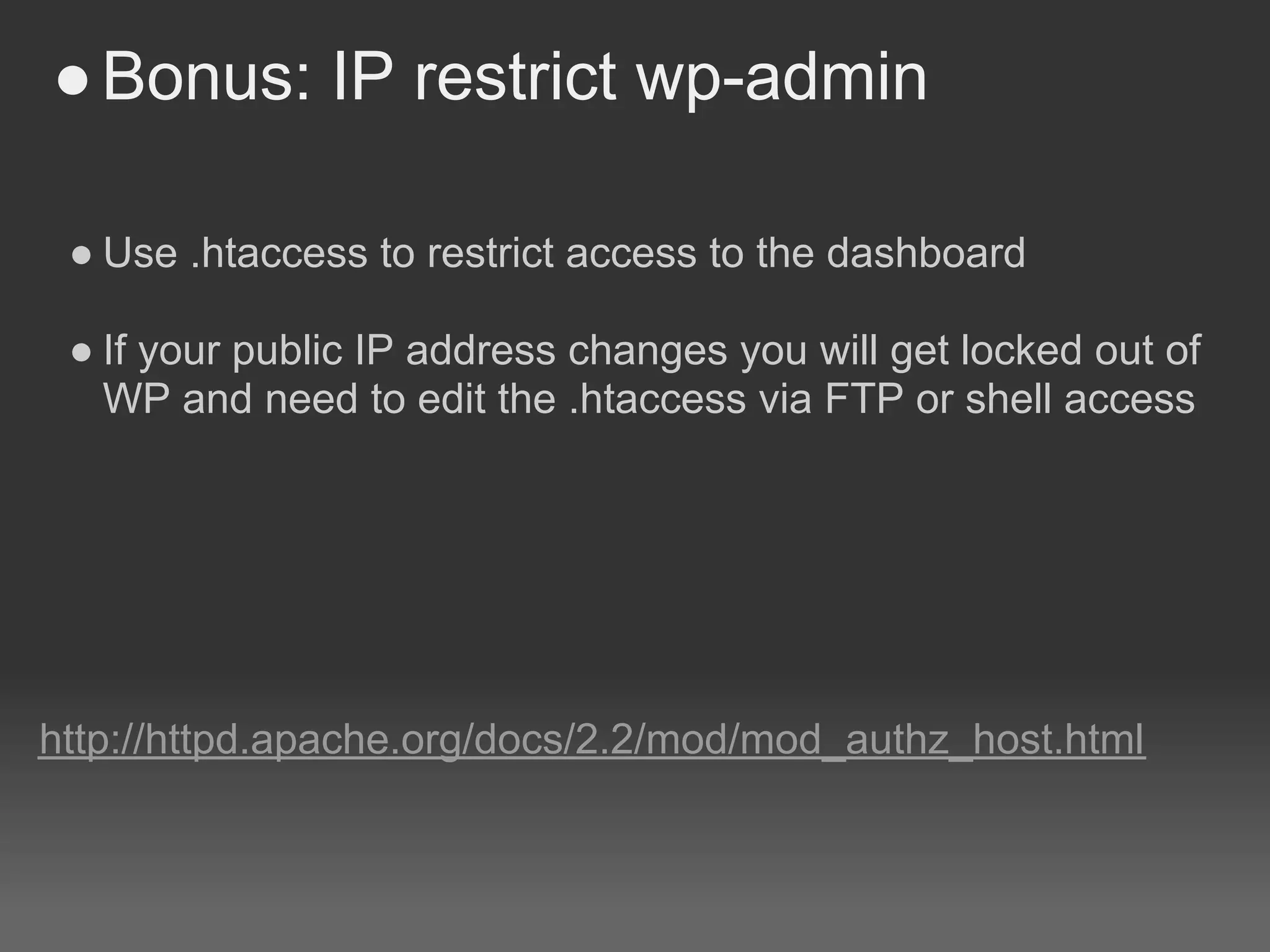 ● Bonus: IP restrict wp-admin

 ● Use .htaccess to restrict access to the dashboard

 ● If your public IP address changes you will get locked out of
   WP and need to edit the .htaccess via FTP or shell access




http://httpd.apache.org/docs/2.2/mod/mod_authz_host.html
 