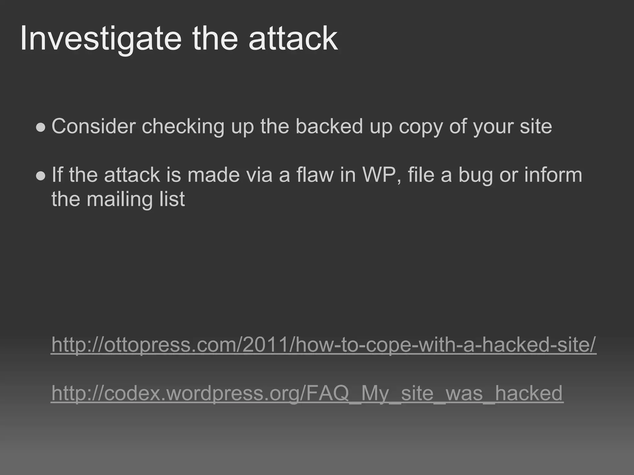 Investigate the attack

 ● Consider checking up the backed up copy of your site

 ● If the attack is made via a flaw in WP, file a bug or inform
   the mailing list




  http://ottopress.com/2011/how-to-cope-with-a-hacked-site/

  http://codex.wordpress.org/FAQ_My_site_was_hacked
 
