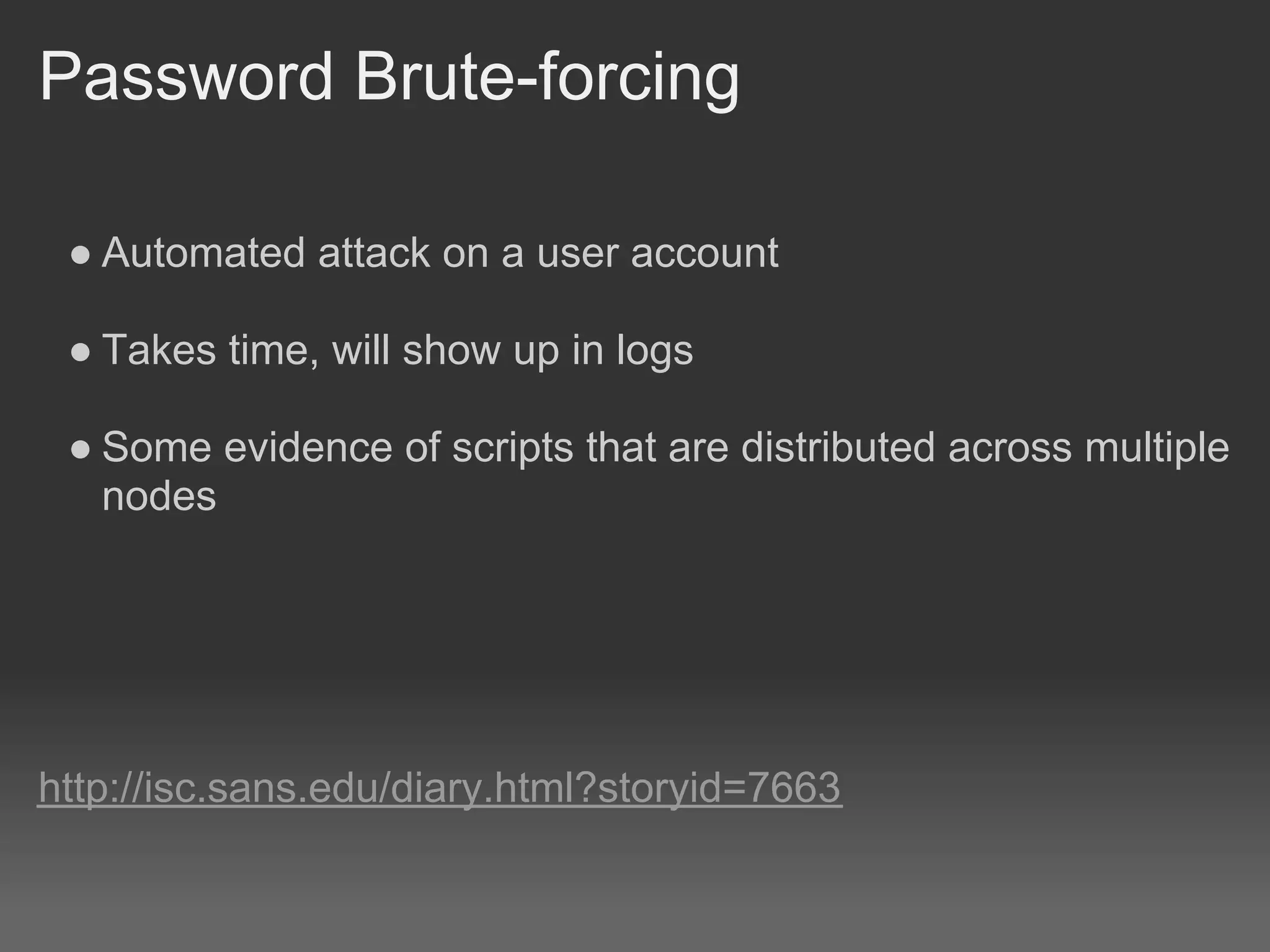 Password Brute-forcing

 ● Automated attack on a user account

 ● Takes time, will show up in logs

 ● Some evidence of scripts that are distributed across multiple
   nodes




http://isc.sans.edu/diary.html?storyid=7663
 