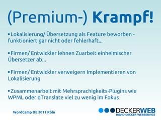 (Premium-) Krampf!
 Lokalisierung/ Übersetzung als Feature beworben -
funktioniert gar nicht oder fehlerhaft...

 Firmen/ Entwickler lehnen Zuarbeit einheimischer
Übersetzer ab...

 Firmen/ Entwickler verweigern Implementieren von
Lokalisierung

 Zusammenarbeit mit Mehrsprachigkeits-Plugins wie
WPML oder qTranslate viel zu wenig im Fokus

  WordCamp DE 2011 Köln
 
