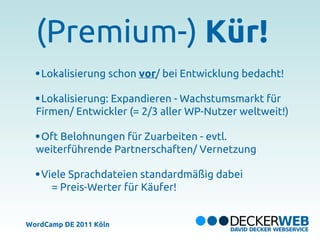 (Premium-) Kür!
   Lokalisierung schon vor/ bei Entwicklung bedacht!

   Lokalisierung: Expandieren - Wachstumsmarkt für
  Firmen/ Entwickler (= 2/3 aller WP-Nutzer weltweit!)

   Oft Belohnungen für Zuarbeiten - evtl.
  weiterführende Partnerschaften/ Vernetzung

   Viele Sprachdateien standardmäßig dabei
     = Preis-Werter für Käufer!


WordCamp DE 2011 Köln
 