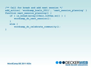 /** Call for break and add next session */
add_action( 'wordcamp_koeln_2011', 'next_session_planning' )
function next_session_planning() {
   if ( is_break(array(10min,coffee,wc)) ) {
       wordcamp_do_next_session();
   }
   else {
       wordcamp_do_celebrate_community();
}




 WordCamp DE 2011 Köln
 