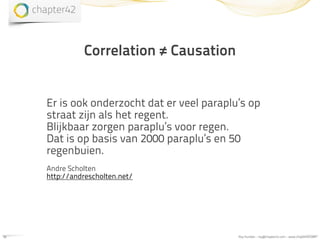 Correlation ≠ Causation


     Er is ook onderzocht dat er veel paraplu’s op
     straat zijn als het regent.
     Blijkbaar zorgen paraplu’s voor regen.
     Dat is op basis van 2000 paraplu’s en 50
     regenbuien.
     Andre Scholten
     http://andrescholten.net/




15                                           Roy Huiskes - roy@chapter42.com - www.chapter42.com
 