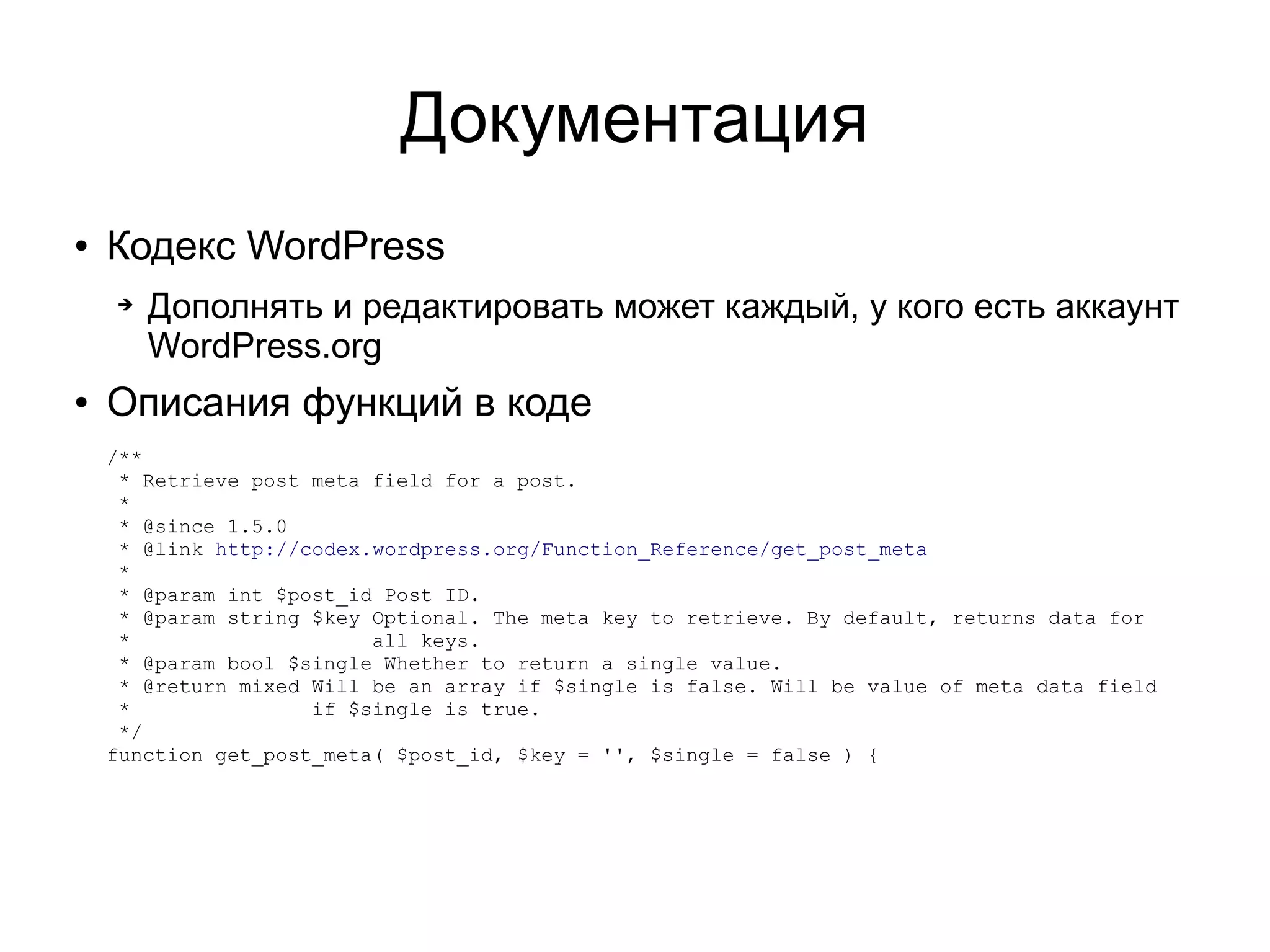 Документация
● Кодекс WordPress
➔ Дополнять и редактировать может каждый, у кого есть аккаунт
WordPress.org
● Описания функций в коде
/**
* Retrieve post meta field for a post.
*
* @since 1.5.0
* @link http://codex.wordpress.org/Function_Reference/get_post_meta
*
* @param int $post_id Post ID.
* @param string $key Optional. The meta key to retrieve. By default, returns data for
* all keys.
* @param bool $single Whether to return a single value.
* @return mixed Will be an array if $single is false. Will be value of meta data field
* if $single is true.
*/
function get_post_meta( $post_id, $key = '', $single = false ) {
 