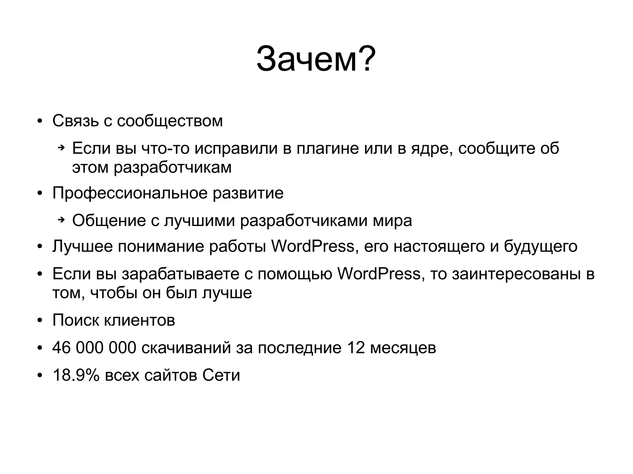 Зачем?
● Связь с сообществом
➔ Если вы что-то исправили в плагине или в ядре, сообщите об
этом разработчикам
● Профессиональное развитие
➔ Общение с лучшими разработчиками мира
● Лучшее понимание работы WordPress, его настоящего и будущего
● Если вы зарабатываете с помощью WordPress, то заинтересованы в
том, чтобы он был лучше
● Поиск клиентов
● 46 000 000 скачиваний за последние 12 месяцев
● 18.9% всех сайтов Сети
 