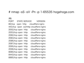 # nmap -sS -sV -Pn -p 1-65535 hogehoge.com
?
()
PORT STATE SERVICE VERSION
80/tcp open http cloud?are-nginx
443/tcp open ssl/http cloud?are-nginx
2052/tcp open http cloud?are-nginx
2053/tcp open http cloud?are-nginx
2082/tcp open http cloud?are-nginx
2083/tcp open http cloud?are-nginx
2086/tcp open http cloud?are-nginx
2087/tcp open http cloud?are-nginx
2095/tcp open http cloud?are-nginx
2096/tcp open http cloud?are-nginx
8080/tcp open http cloud?are-nginx
8443/tcp open http cloud?are-nginx
8880/tcp open http cloud?are-nginx
 