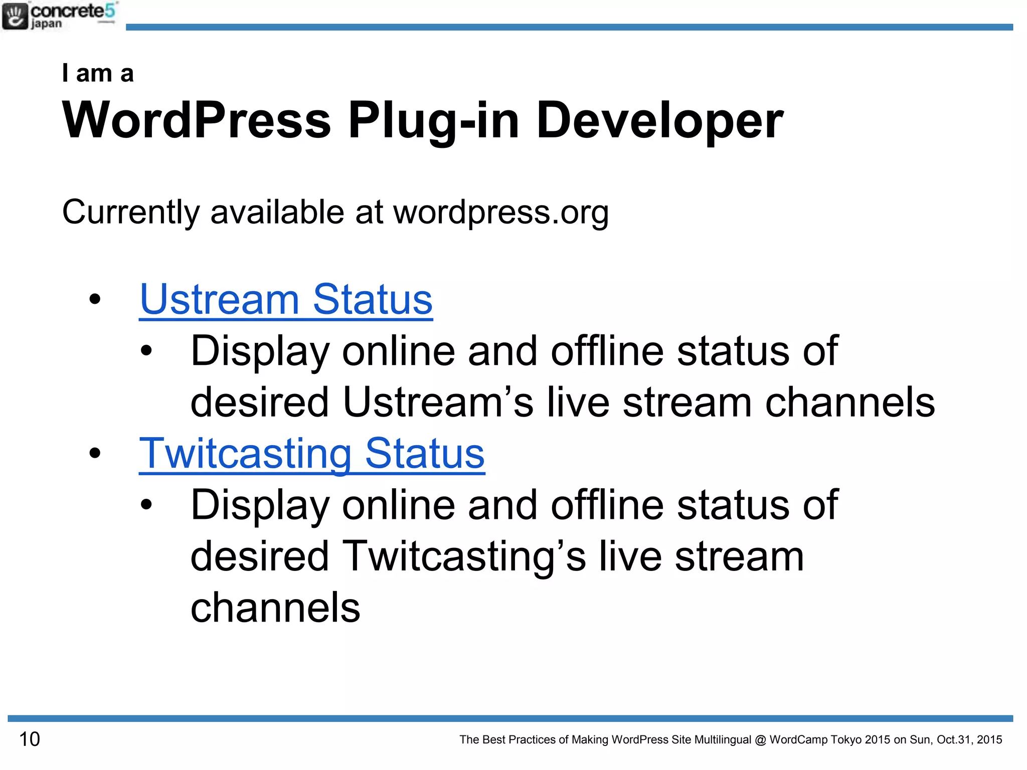 The Best Practices of Making WordPress Site Multilingual @ WordCamp Tokyo 2015 on Sun, Oct.31, 2015
I am a
WordPress Plug-in Developer
Currently available at wordpress.org
• Ustream Status
• Display online and offline status of
desired Ustream’s live stream channels
• Twitcasting Status
• Display online and offline status of
desired Twitcasting’s live stream
channels
10
 