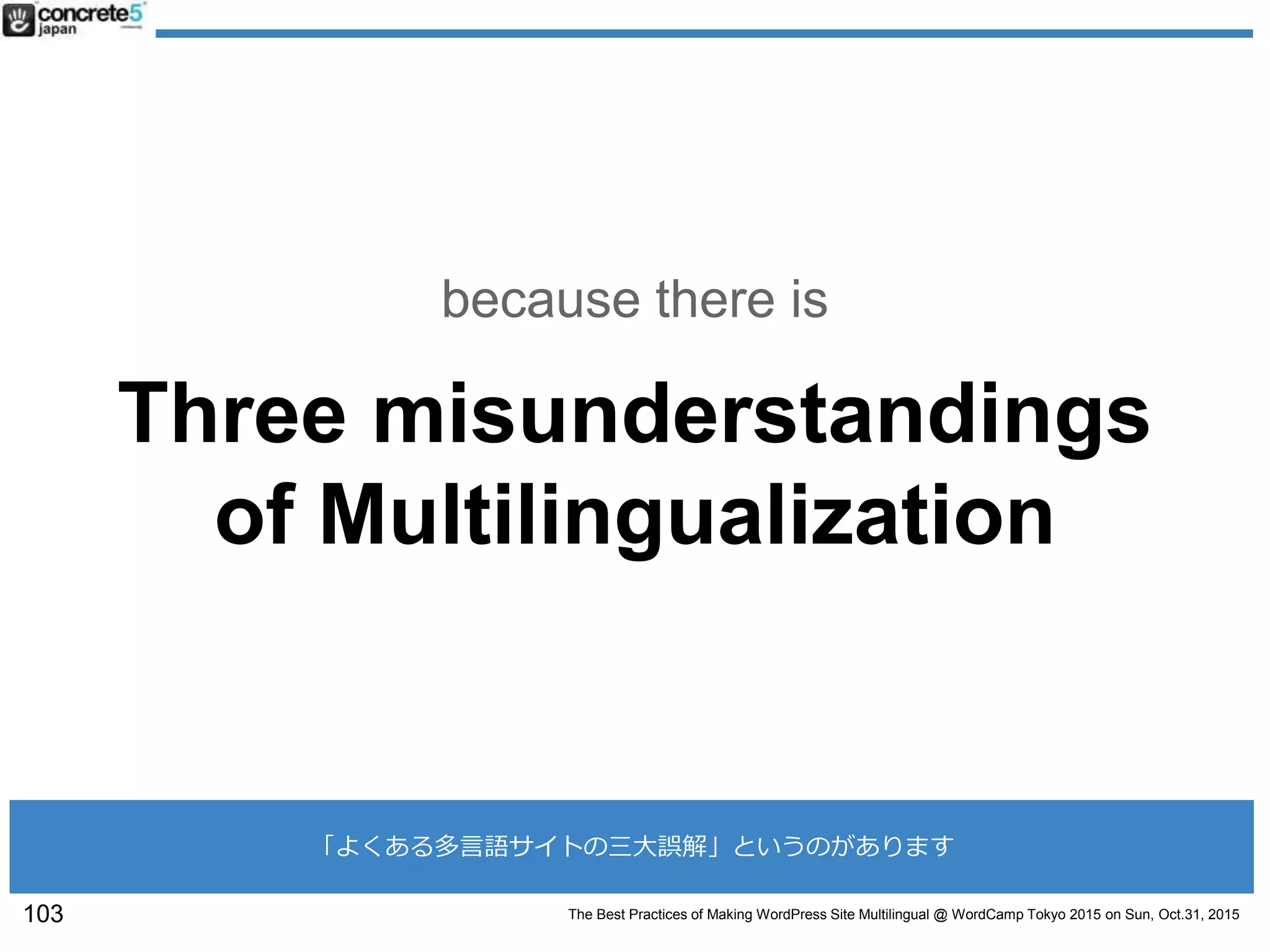The Best Practices of Making WordPress Site Multilingual @ WordCamp Tokyo 2015 on Sun, Oct.31, 2015
Three misunderstandings
of Multilingualization
because there is
103
「よくある多言語サイトの三大誤解」というのがあります
 
