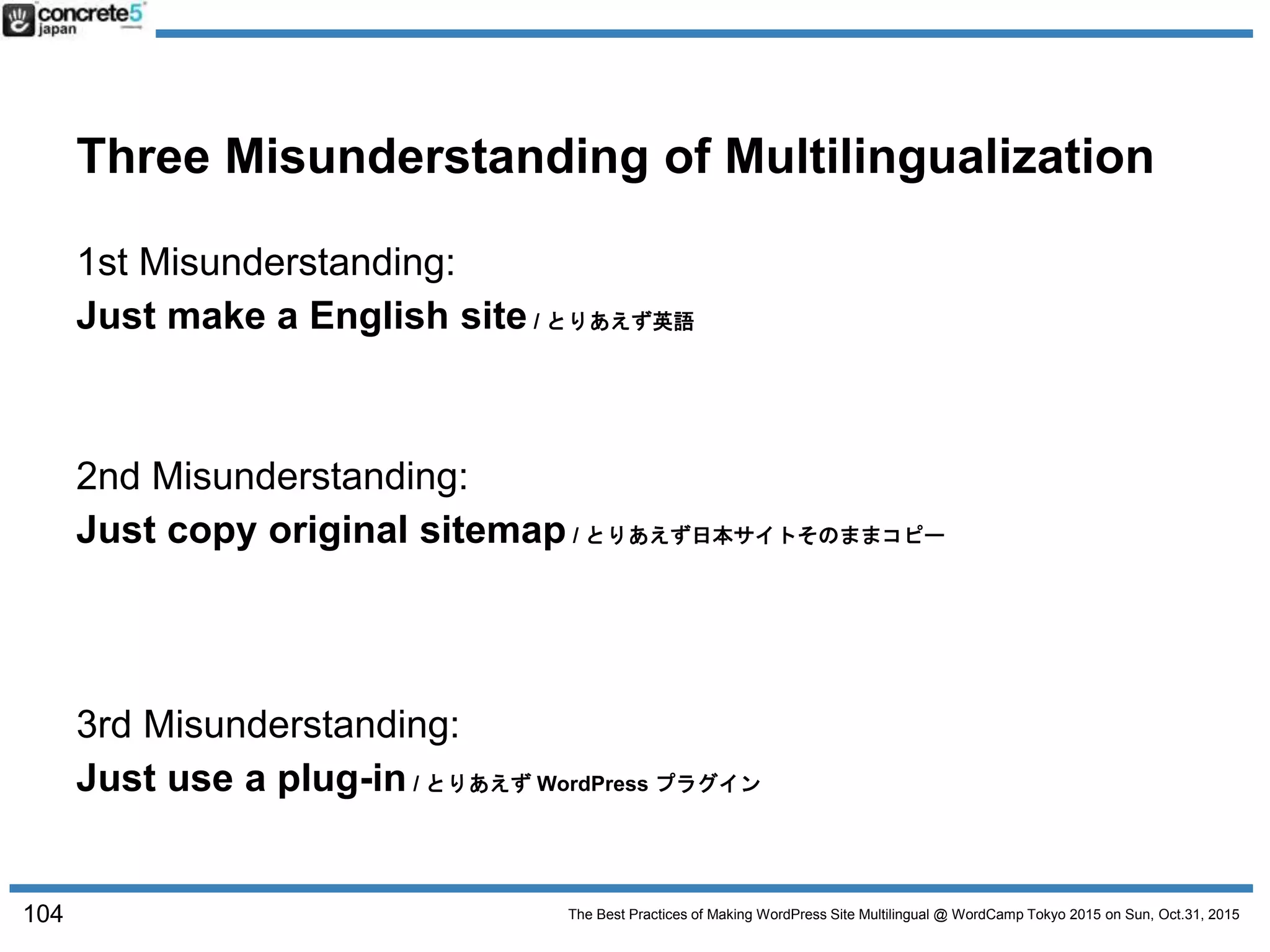 The Best Practices of Making WordPress Site Multilingual @ WordCamp Tokyo 2015 on Sun, Oct.31, 2015
Three Misunderstanding of Multilingualization
1st Misunderstanding:
Just make a English site / とりあえず英語
2nd Misunderstanding:
Just copy original sitemap / とりあえず日本サイトそのままコピー
3rd Misunderstanding:
Just use a plug-in / とりあえず WordPress プラグイン
104
 