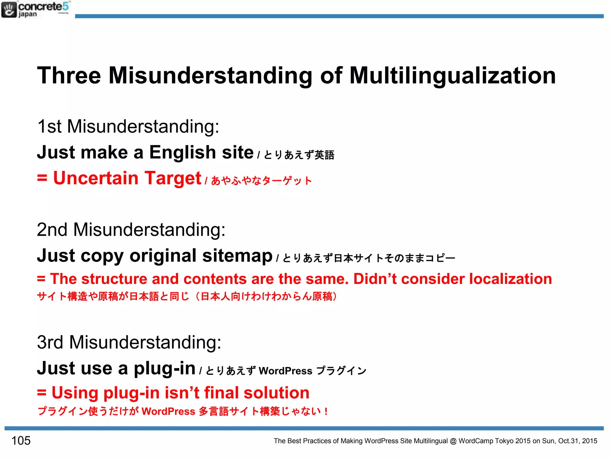 The Best Practices of Making WordPress Site Multilingual @ WordCamp Tokyo 2015 on Sun, Oct.31, 2015
Three Misunderstanding of Multilingualization
1st Misunderstanding:
Just make a English site / とりあえず英語
= Uncertain Target / あやふやなターゲット
2nd Misunderstanding:
Just copy original sitemap / とりあえず日本サイトそのままコピー
= The structure and contents are the same. Didn’t consider localization
サイト構造や原稿が日本語と同じ（日本人向けわけわからん原稿）
3rd Misunderstanding:
Just use a plug-in / とりあえず WordPress プラグイン
= Using plug-in isn’t final solution
プラグイン使うだけが WordPress 多言語サイト構築じゃない！
105
 