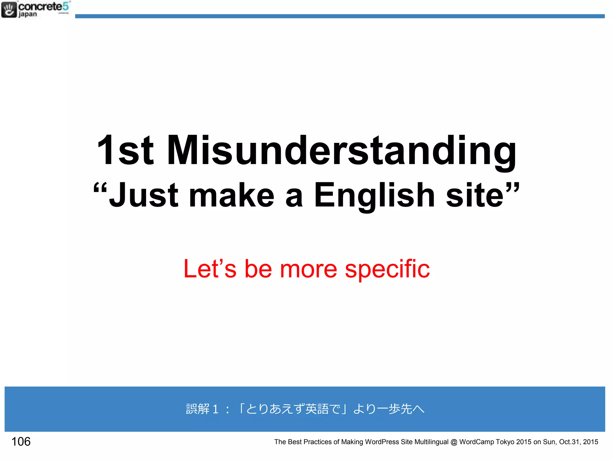 The Best Practices of Making WordPress Site Multilingual @ WordCamp Tokyo 2015 on Sun, Oct.31, 2015
1st Misunderstanding
“Just make a English site”
Let’s be more specific
106
誤解１：「とりあえず英語で」より一歩先へ
 