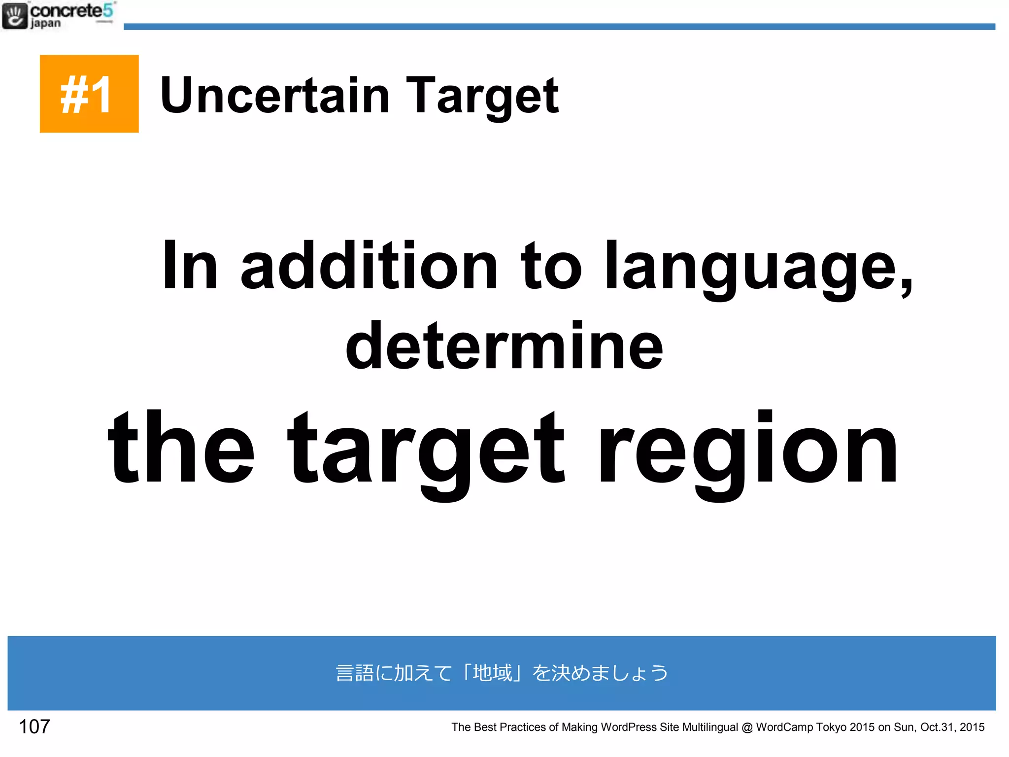 The Best Practices of Making WordPress Site Multilingual @ WordCamp Tokyo 2015 on Sun, Oct.31, 2015
#1 Uncertain Target
In addition to language,
determine
the target region
107
言語に加えて「地域」を決めましょう
 