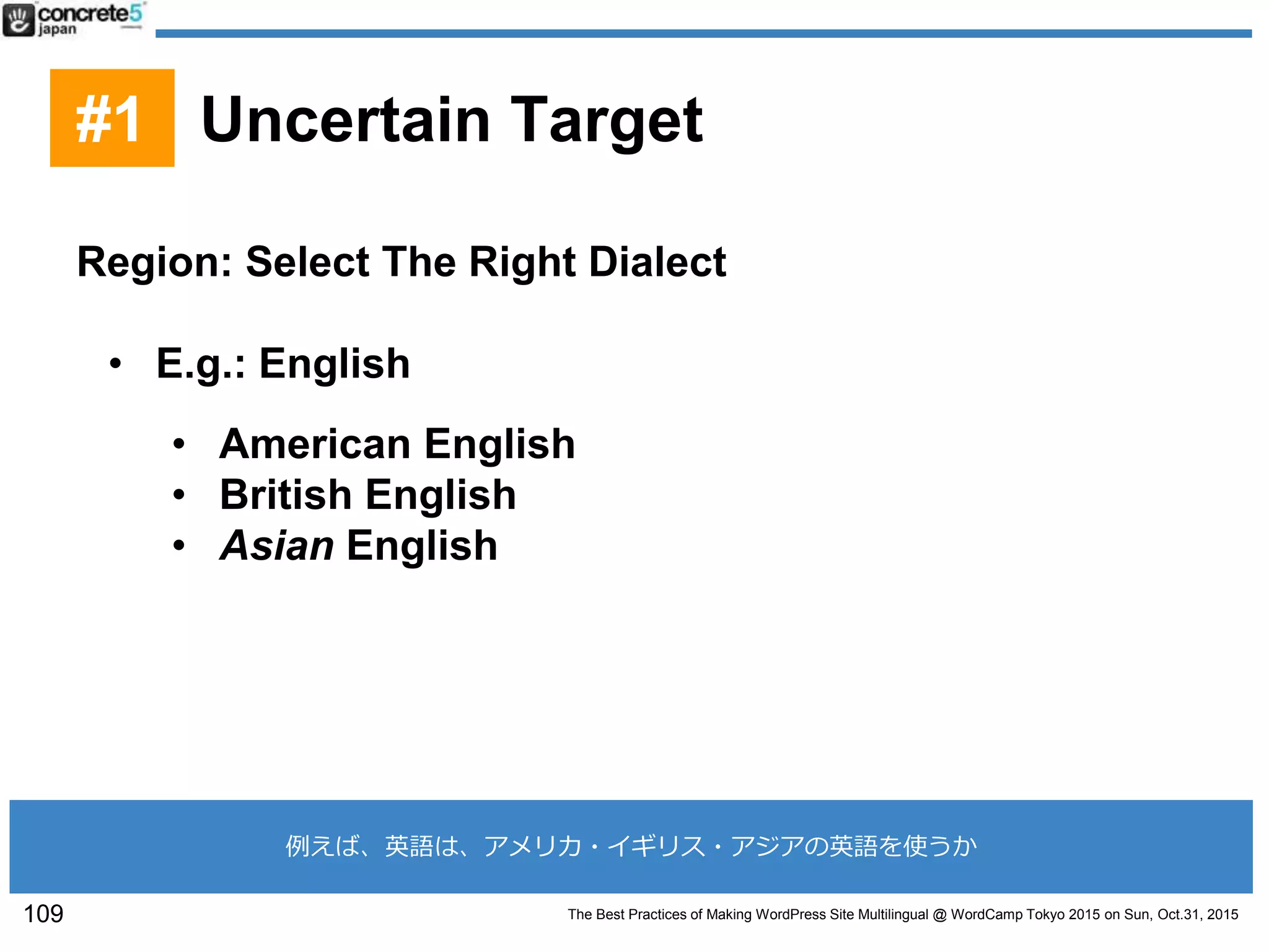 The Best Practices of Making WordPress Site Multilingual @ WordCamp Tokyo 2015 on Sun, Oct.31, 2015
Region: Select The Right Dialect
• E.g.: English
• American English
• British English
• Asian English
109
#1 Uncertain Target
例えば、英語は、アメリカ・イギリス・アジアの英語を使うか
 