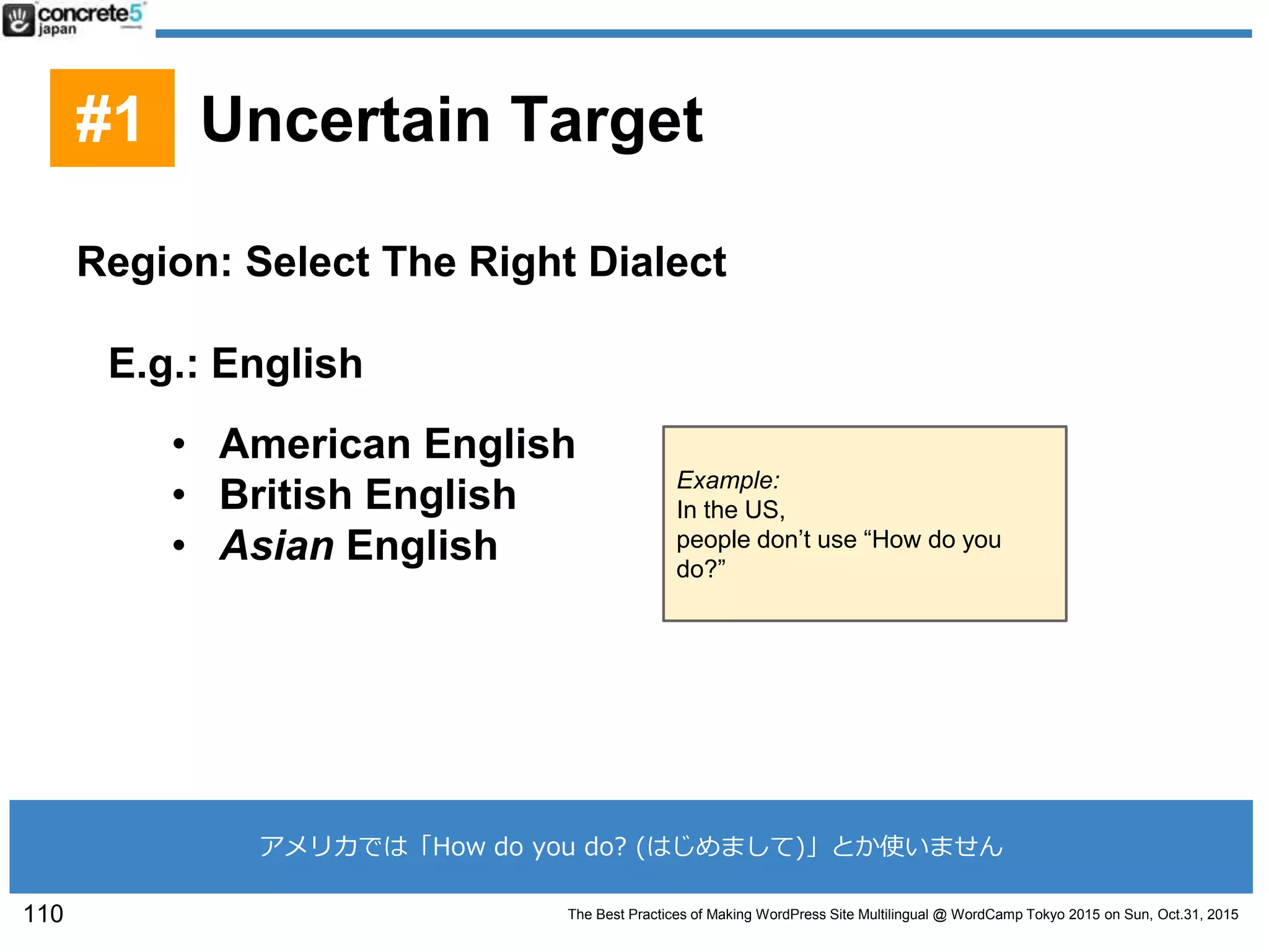 The Best Practices of Making WordPress Site Multilingual @ WordCamp Tokyo 2015 on Sun, Oct.31, 2015
Region: Select The Right Dialect
E.g.: English
• American English
• British English
• Asian English
Example:
In the US,
people don’t use “How do you
do?”
110
#1 Uncertain Target
アメリカでは「How do you do? (はじめまして)」とか使いません
 