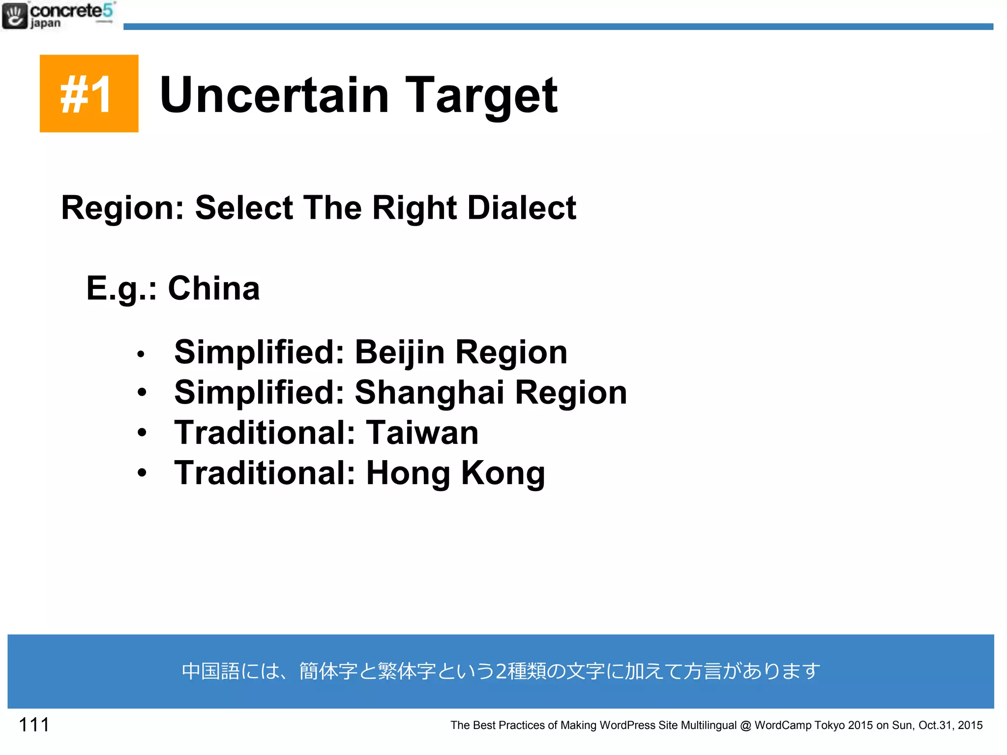 The Best Practices of Making WordPress Site Multilingual @ WordCamp Tokyo 2015 on Sun, Oct.31, 2015
Region: Select The Right Dialect
E.g.: China
• Simplified: Beijin Region
• Simplified: Shanghai Region
• Traditional: Taiwan
• Traditional: Hong Kong
111
#1 Uncertain Target
中国語には、簡体字と繁体字という2種類の文字に加えて方言があります
 