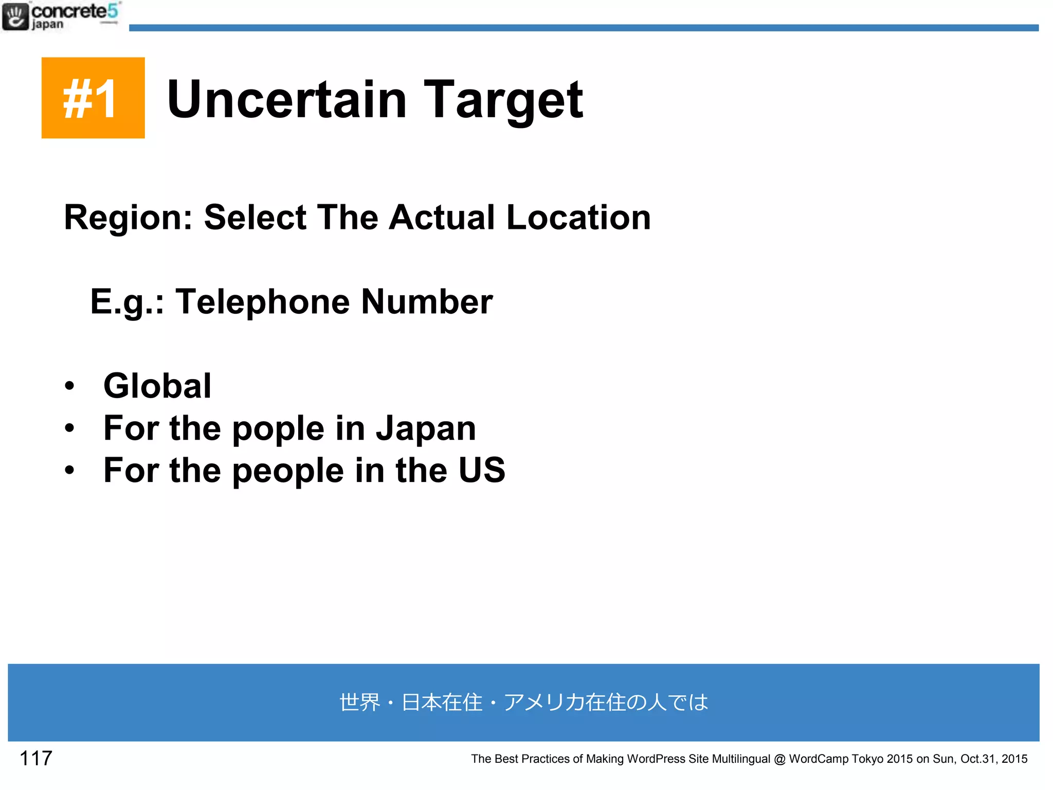 The Best Practices of Making WordPress Site Multilingual @ WordCamp Tokyo 2015 on Sun, Oct.31, 2015
Region: Select The Actual Location
E.g.: Telephone Number
• Global
• For the pople in Japan
• For the people in the US
117
#1 Uncertain Target
世界・日本在住・アメリカ在住の人では
 