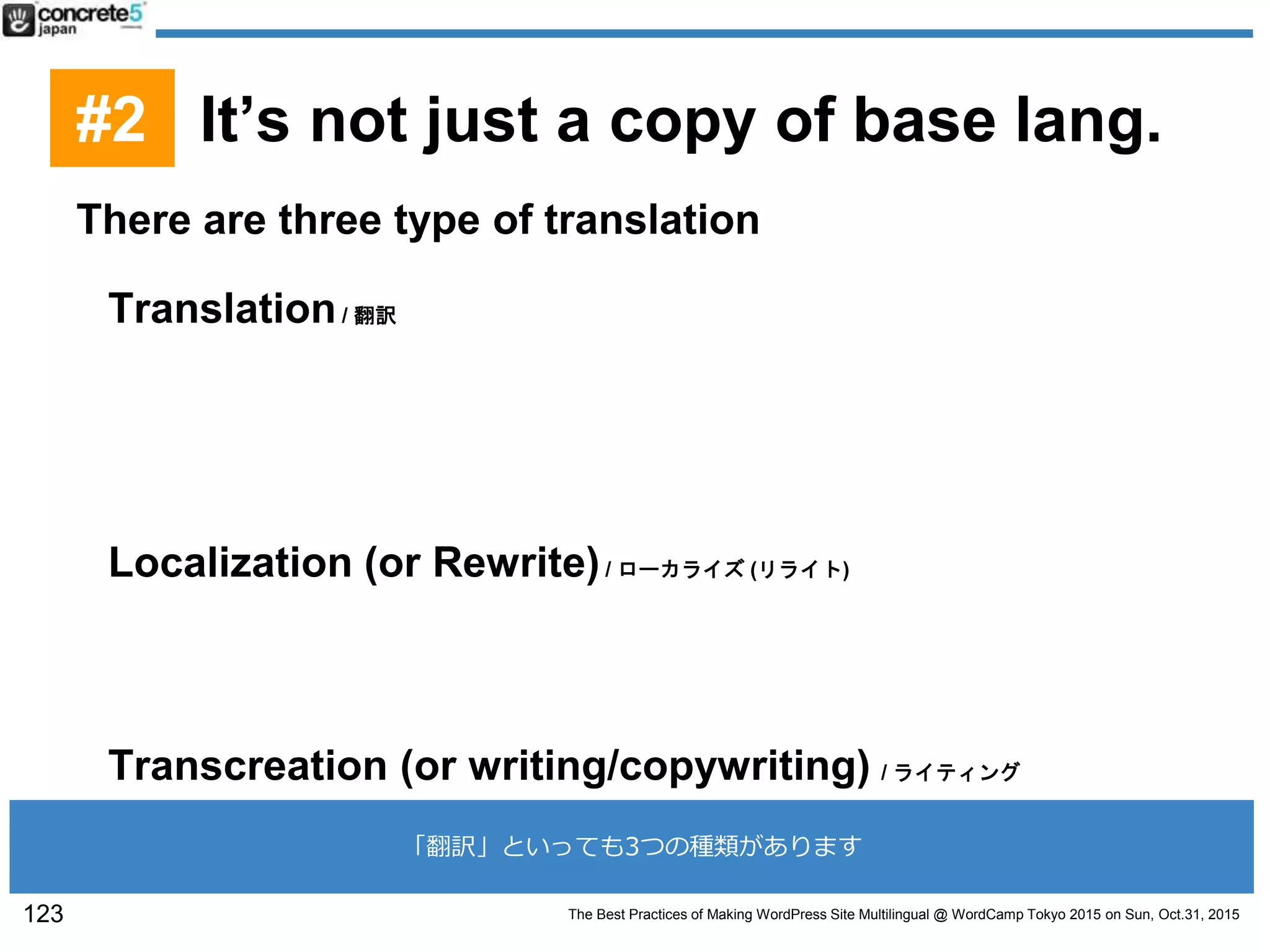 The Best Practices of Making WordPress Site Multilingual @ WordCamp Tokyo 2015 on Sun, Oct.31, 2015
There are three type of translation
Translation/ 翻訳
Translate one language to another without changing
any context. (Target audience sometime don’t
understand the translation.)
Localization (or Rewrite)/ ローカライズ (リライト)
After the translation, rewrite the context to sound it more
natural
Transcreation (or writing/copywriting) / ライティング
This is simply writing from scratch.
123
#2 It’s not just a copy of base lang.
「翻訳」といっても3つの種類があります
 