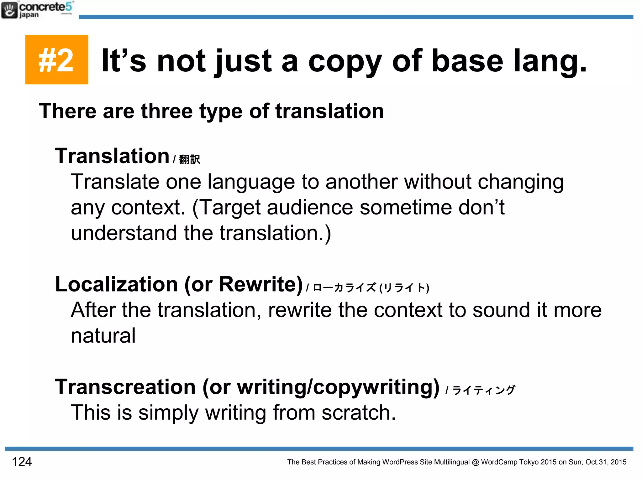 The Best Practices of Making WordPress Site Multilingual @ WordCamp Tokyo 2015 on Sun, Oct.31, 2015
There are three type of translation
Translation/ 翻訳
Translate one language to another without changing
any context. (Target audience sometime don’t
understand the translation.)
Localization (or Rewrite)/ ローカライズ (リライト)
After the translation, rewrite the context to sound it more
natural
Transcreation (or writing/copywriting) / ライティング
This is simply writing from scratch.
124
#2 It’s not just a copy of base lang.
 