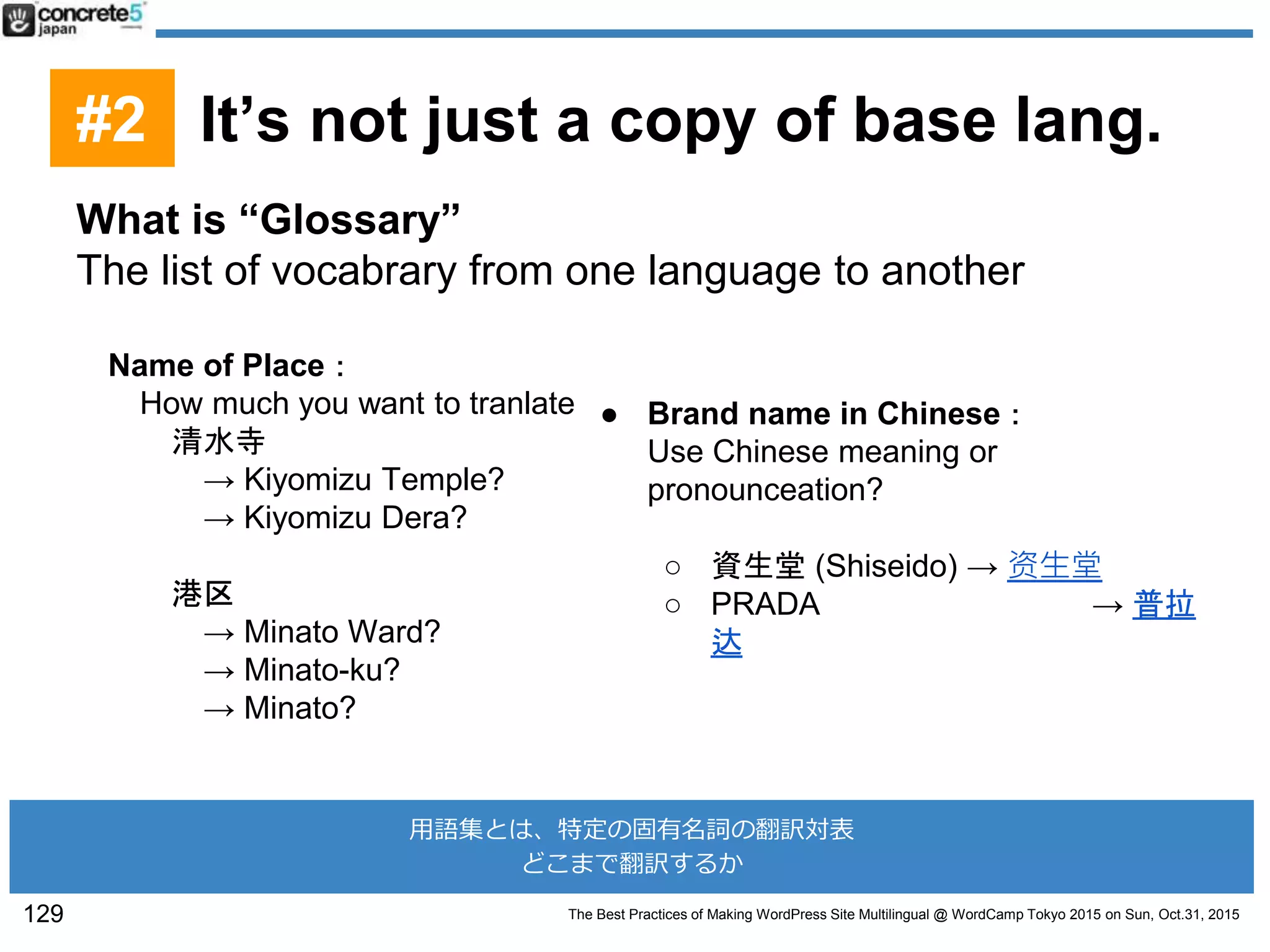 The Best Practices of Making WordPress Site Multilingual @ WordCamp Tokyo 2015 on Sun, Oct.31, 2015
What is “Glossary”
The list of vocabrary from one language to another
Name of Place：
How much you want to tranlate
清水寺
→ Kiyomizu Temple?
→ Kiyomizu Dera?
港区
→ Minato Ward?
→ Minato-ku?
→ Minato?
● Brand name in Chinese：
Use Chinese meaning or
pronounceation?
○ 資生堂 (Shiseido) → 资生堂
○ PRADA → 普拉
达
129
用語集とは、特定の固有名詞の翻訳対表
どこまで翻訳するか
#2 It’s not just a copy of base lang.
 