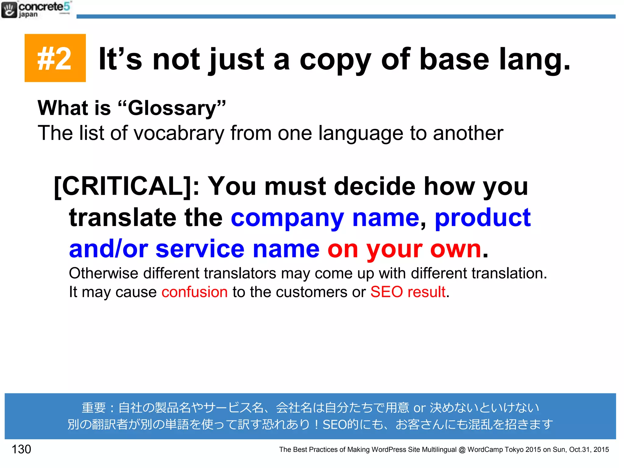 The Best Practices of Making WordPress Site Multilingual @ WordCamp Tokyo 2015 on Sun, Oct.31, 2015
What is “Glossary”
The list of vocabrary from one language to another
[CRITICAL]: You must decide how you
translate the company name, product
and/or service name on your own.
Otherwise different translators may come up with different translation.
It may cause confusion to the customers or SEO result.
130
重要：自社の製品名やサービス名、会社名は自分たちで用意 or 決めないといけない
別の翻訳者が別の単語を使って訳す恐れあり！SEO的にも、お客さんにも混乱を招きます
#2 It’s not just a copy of base lang.
 