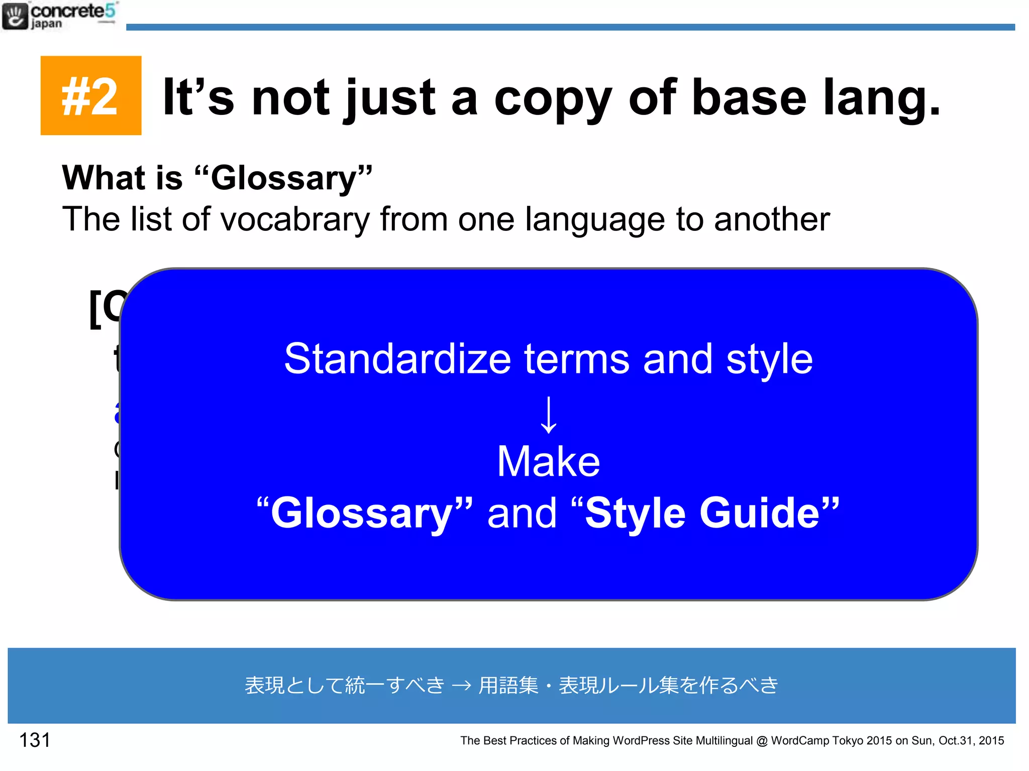 The Best Practices of Making WordPress Site Multilingual @ WordCamp Tokyo 2015 on Sun, Oct.31, 2015
What is “Glossary”
The list of vocabrary from one language to another
[CRITICAL]: You must decide how you
translate the company name, product
and/or service name on your own.
Otherwise different translators may result in different translation.
It may cause confusion to the customers or SEO result.
131
表現として統一すべき → 用語集・表現ルール集を作るべき
Standardize terms and style
↓
Make
“Glossary” and “Style Guide”
#2 It’s not just a copy of base lang.
 