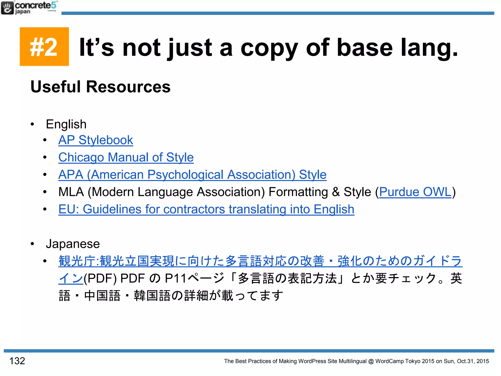 The Best Practices of Making WordPress Site Multilingual @ WordCamp Tokyo 2015 on Sun, Oct.31, 2015
Useful Resources
• English
• AP Stylebook
• Chicago Manual of Style
• APA (American Psychological Association) Style
• MLA (Modern Language Association) Formatting & Style (Purdue OWL)
• EU: Guidelines for contractors translating into English
• Japanese
• 観光庁:観光立国実現に向けた多言語対応の改善・強化のためのガイドラ
イン(PDF) PDF の P11ページ「多言語の表記方法」とか要チェック。英
語・中国語・韓国語の詳細が載ってます
132
#2 It’s not just a copy of base lang.
 