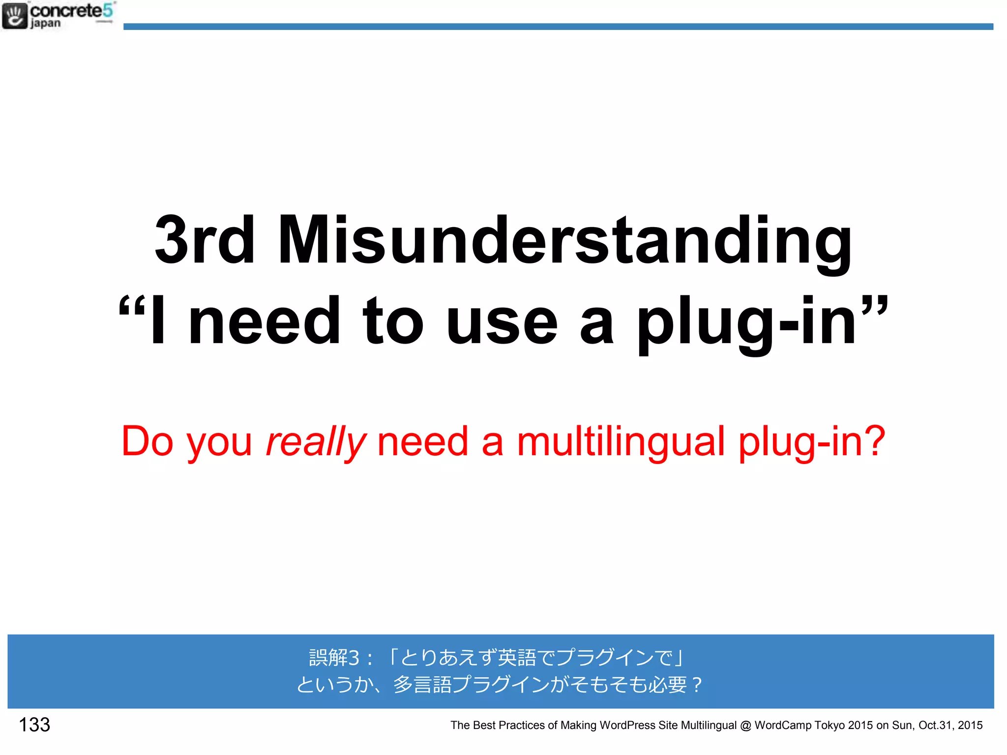 The Best Practices of Making WordPress Site Multilingual @ WordCamp Tokyo 2015 on Sun, Oct.31, 2015
3rd Misunderstanding
“I need to use a plug-in”
Do you really need a multilingual plug-in?
133
誤解3：「とりあえず英語でプラグインで」
というか、多言語プラグインがそもそも必要？
 