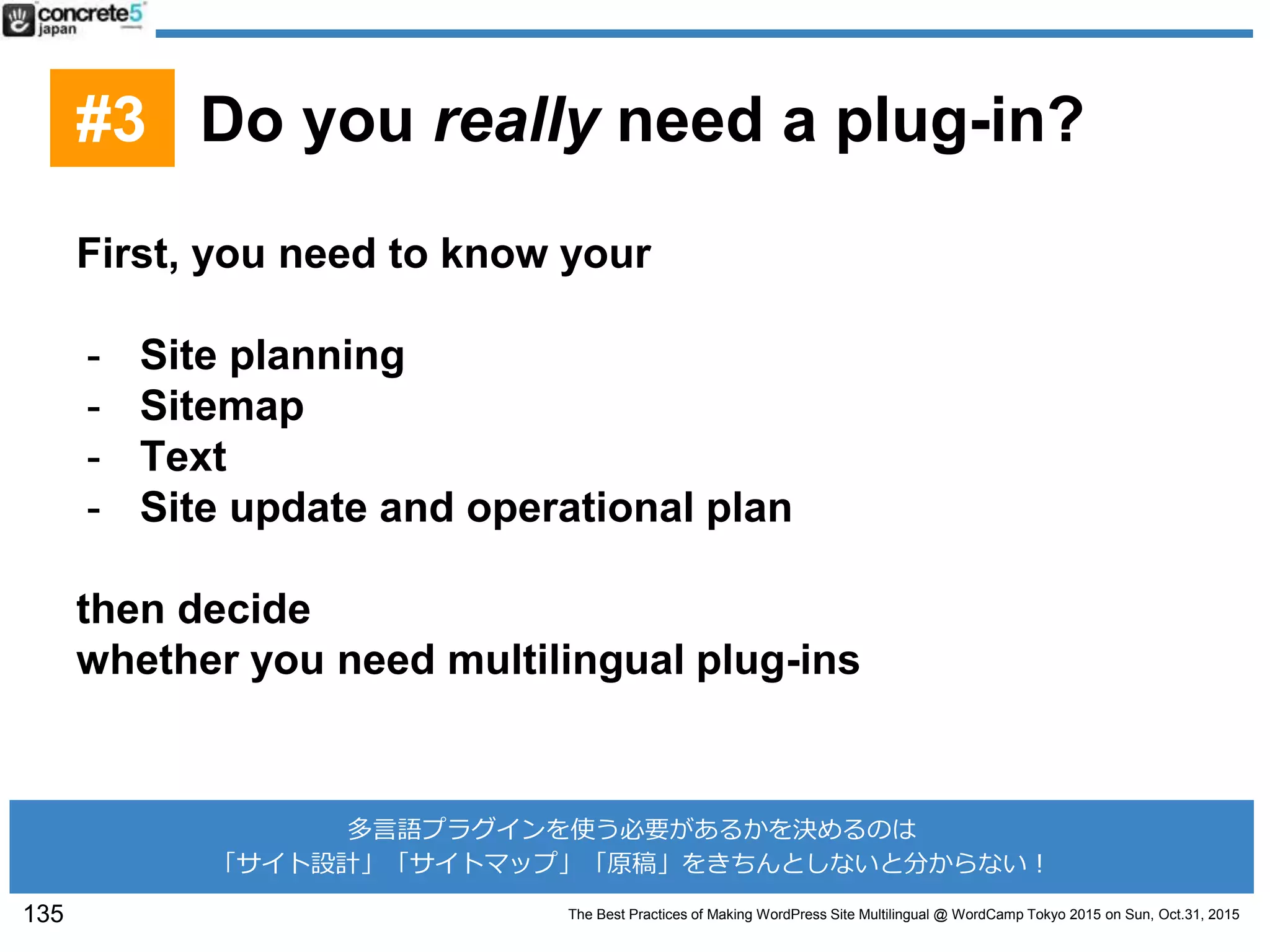 The Best Practices of Making WordPress Site Multilingual @ WordCamp Tokyo 2015 on Sun, Oct.31, 2015
First, you need to know your
- Site planning
- Sitemap
- Text
- Site update and operational plan
then decide
whether you need multilingual plug-ins
135
#3 Do you really need a plug-in?
多言語プラグインを使う必要があるかを決めるのは
「サイト設計」「サイトマップ」「原稿」をきちんとしないと分からない！
 