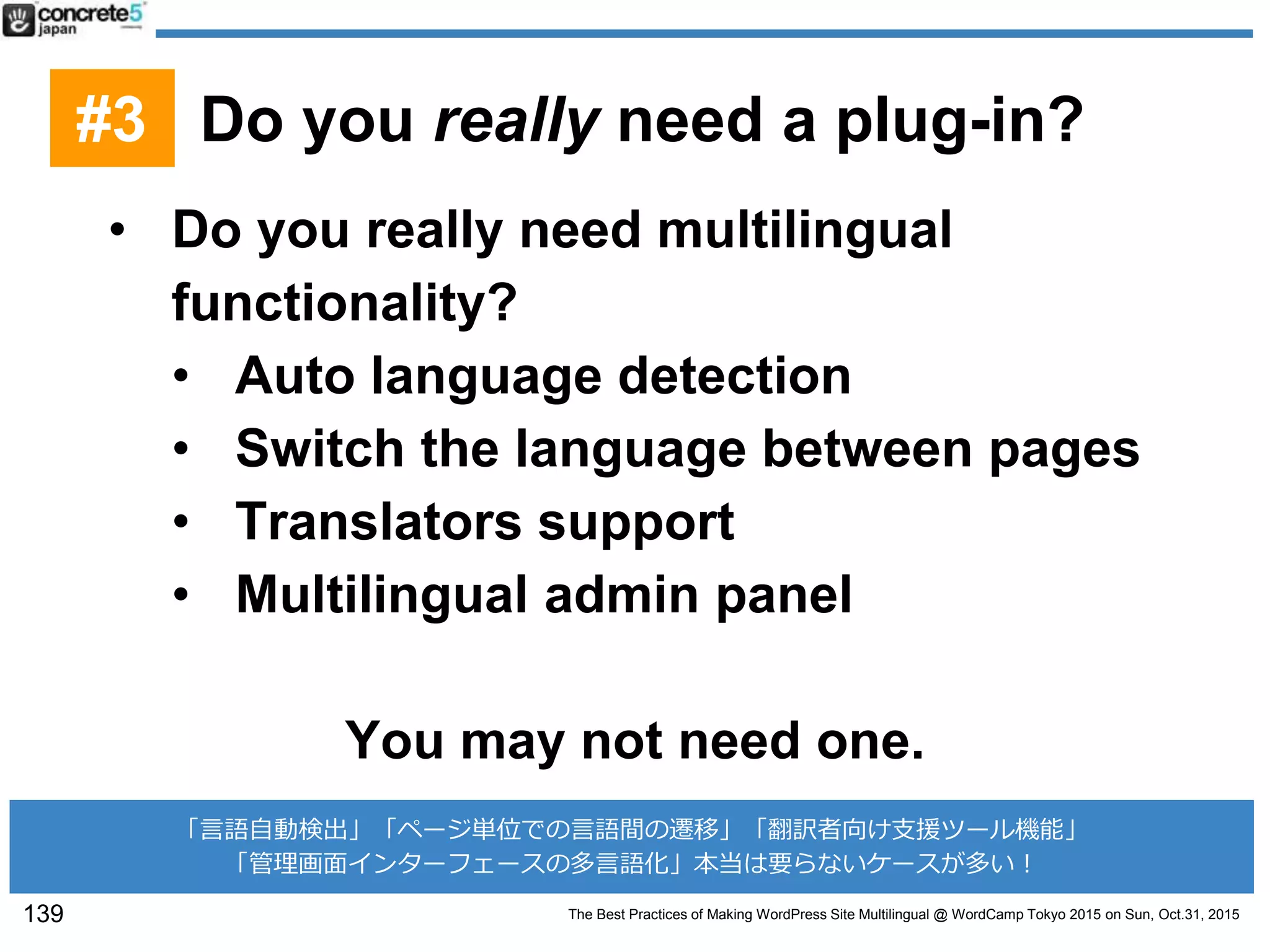 The Best Practices of Making WordPress Site Multilingual @ WordCamp Tokyo 2015 on Sun, Oct.31, 2015
• Do you really need multilingual
functionality?
• Auto language detection
• Switch the language between pages
• Translators support
• Multilingual admin panel
You may not need one.
139
「言語自動検出」「ページ単位での言語間の遷移」「翻訳者向け支援ツール機能」
「管理画面インターフェースの多言語化」本当は要らないケースが多い！
#3 Do you really need a plug-in?
 
