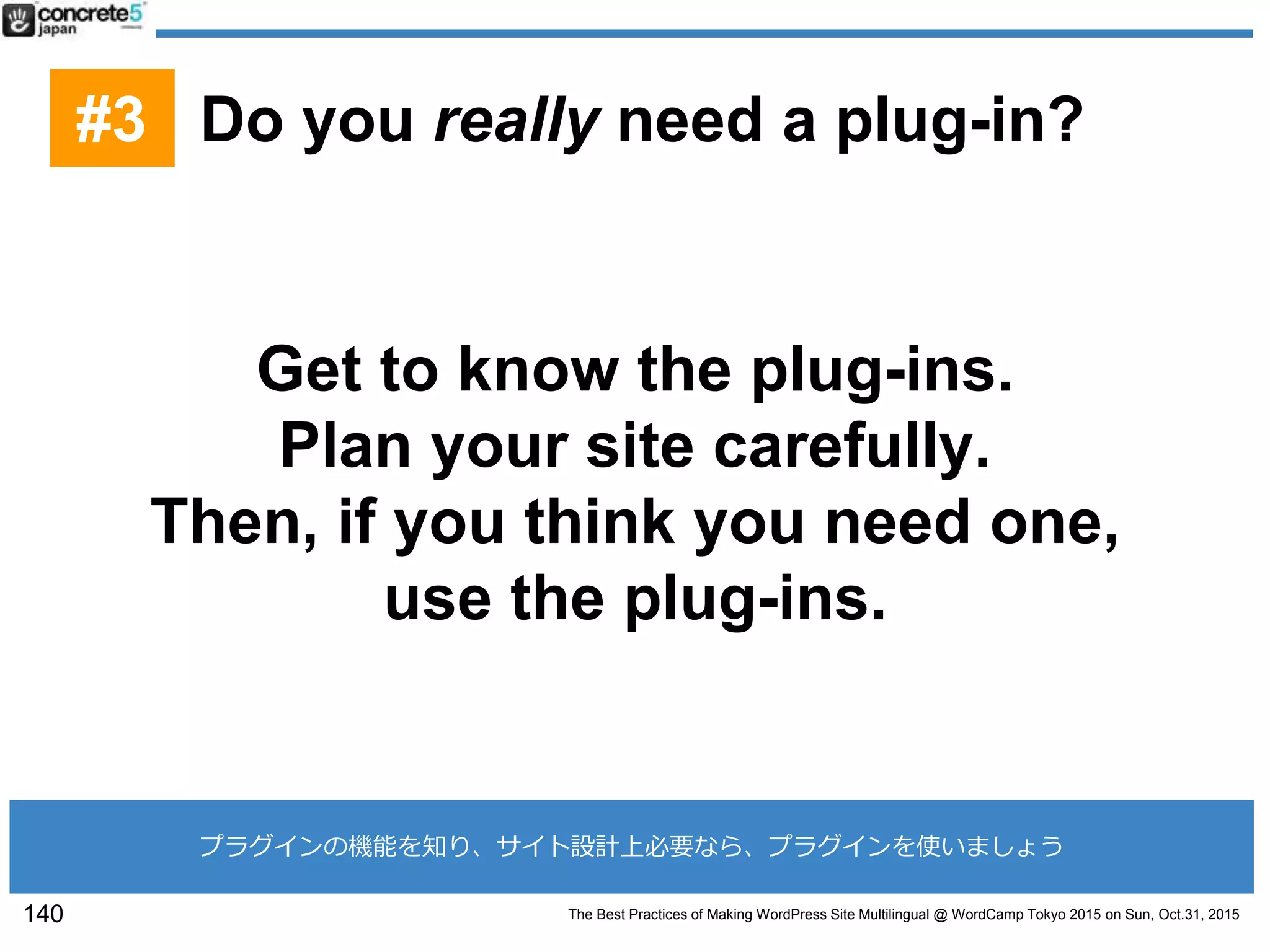 The Best Practices of Making WordPress Site Multilingual @ WordCamp Tokyo 2015 on Sun, Oct.31, 2015
Get to know the plug-ins.
Plan your site carefully.
Then, if you think you need one,
use the plug-ins.
140
#3 Do you really need a plug-in?
プラグインの機能を知り、サイト設計上必要なら、プラグインを使いましょう
 