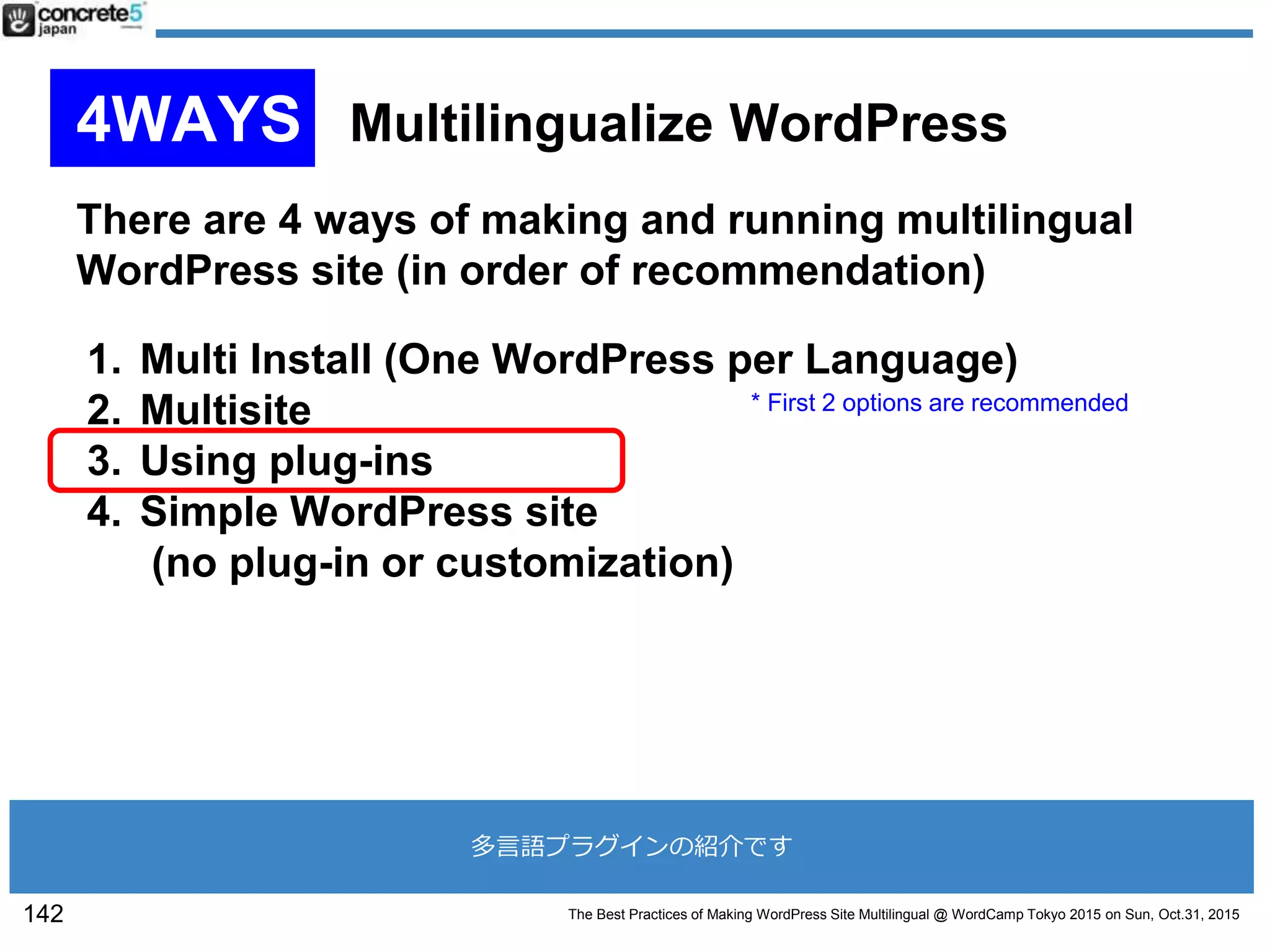 The Best Practices of Making WordPress Site Multilingual @ WordCamp Tokyo 2015 on Sun, Oct.31, 2015
There are 4 ways of making and running multilingual
WordPress site (in order of recommendation)
1. Multi Install (One WordPress per Language)
2. Multisite
3. Using plug-ins
4. Simple WordPress site
(no plug-in or customization)
* First 2 options are recommended
142
4WAYS Multilingualize WordPress
多言語プラグインの紹介です
 