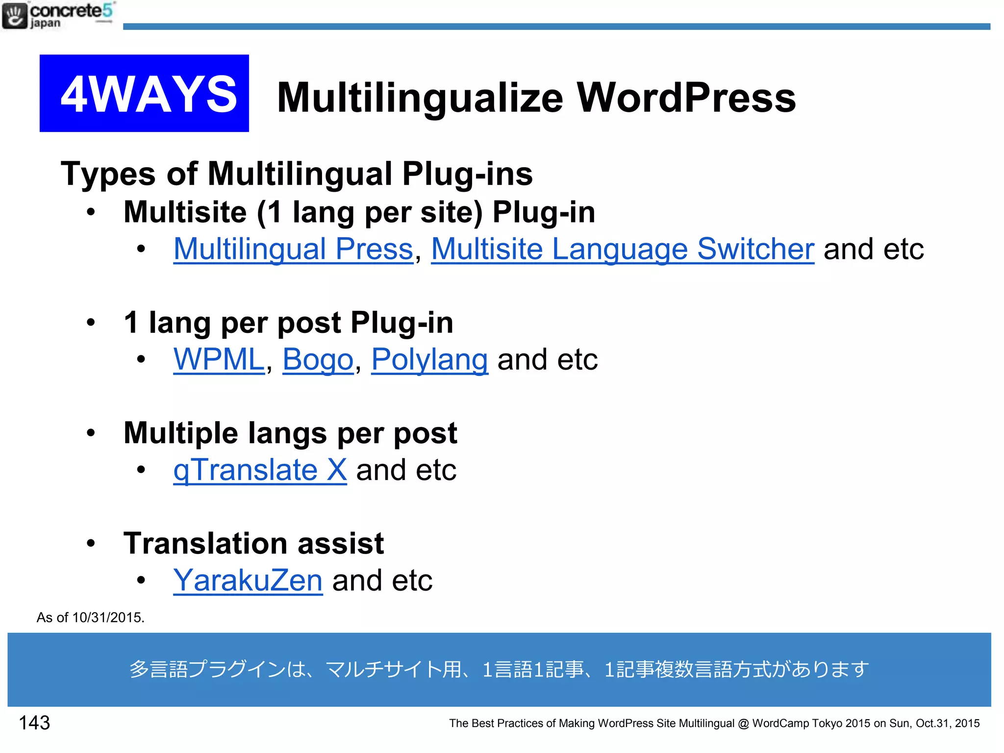 The Best Practices of Making WordPress Site Multilingual @ WordCamp Tokyo 2015 on Sun, Oct.31, 2015
Types of Multilingual Plug-ins
• Multisite (1 lang per site) Plug-in
• Multilingual Press, Multisite Language Switcher and etc
• 1 lang per post Plug-in
• WPML, Bogo, Polylang and etc
• Multiple langs per post
• qTranslate X and etc
• Translation assist
• YarakuZen and etc
143
As of 10/31/2015.
多言語プラグインは、マルチサイト用、1言語1記事、1記事複数言語方式があります
4WAYS Multilingualize WordPress
 