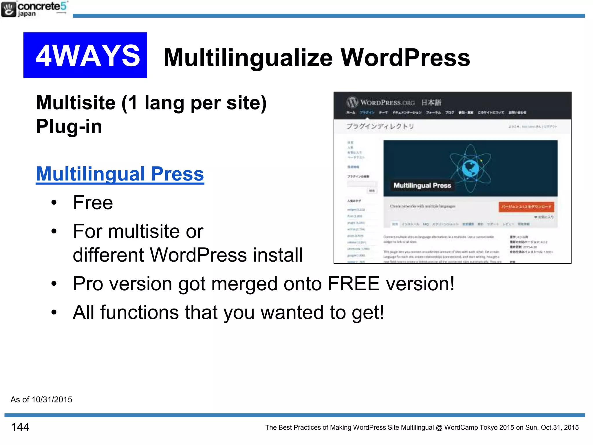 The Best Practices of Making WordPress Site Multilingual @ WordCamp Tokyo 2015 on Sun, Oct.31, 2015
Multisite (1 lang per site)
Plug-in
Multilingual Press
• Free
• For multisite or
different WordPress install
• Pro version got merged onto FREE version!
• All functions that you wanted to get!
144
4WAYS Multilingualize WordPress
As of 10/31/2015
 