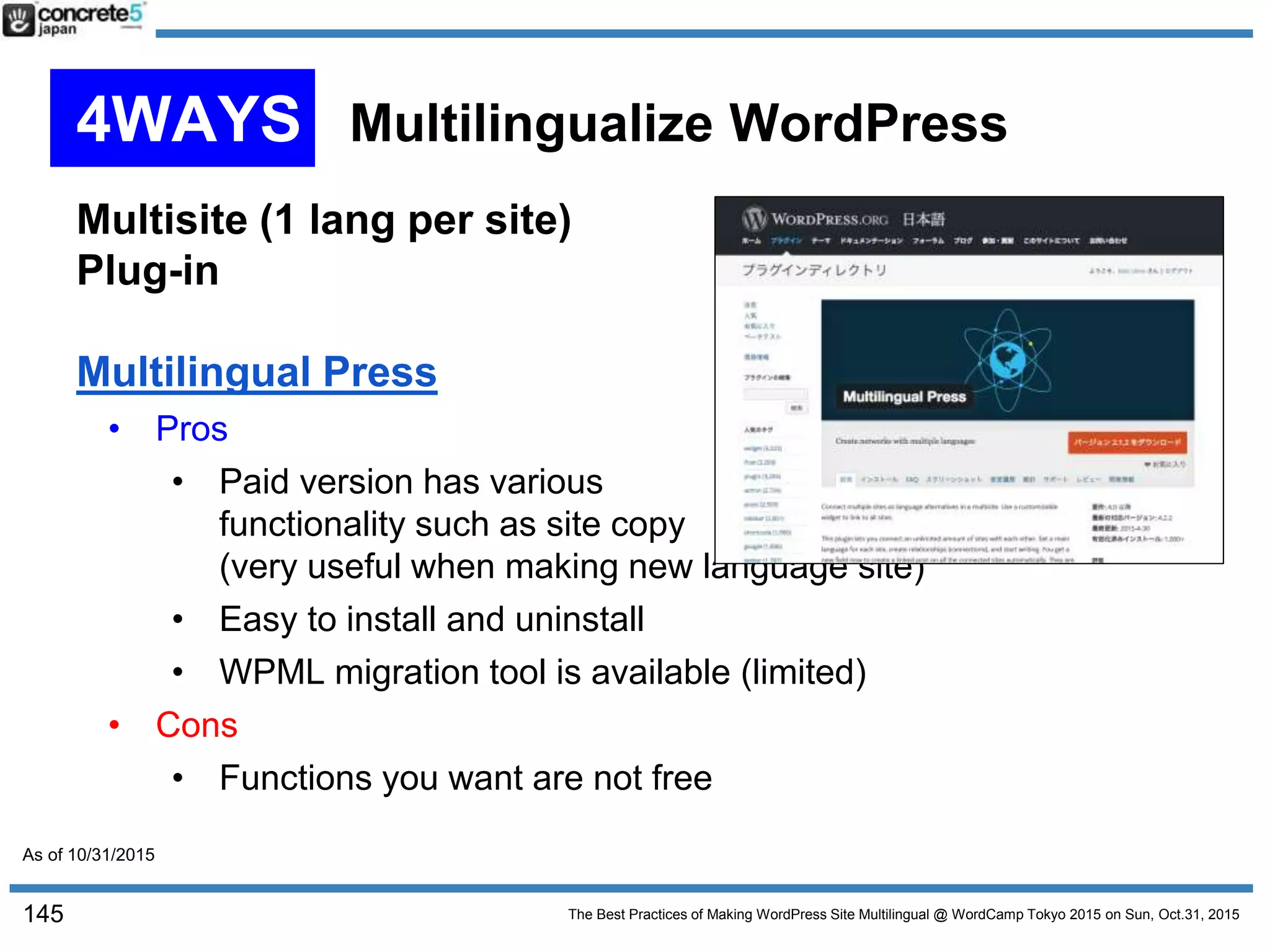 The Best Practices of Making WordPress Site Multilingual @ WordCamp Tokyo 2015 on Sun, Oct.31, 2015
Multisite (1 lang per site)
Plug-in
Multilingual Press
• Pros
• Paid version has various
functionality such as site copy
(very useful when making new language site)
• Easy to install and uninstall
• WPML migration tool is available (limited)
• Cons
• Functions you want are not free
145
4WAYS Multilingualize WordPress
As of 10/31/2015
 
