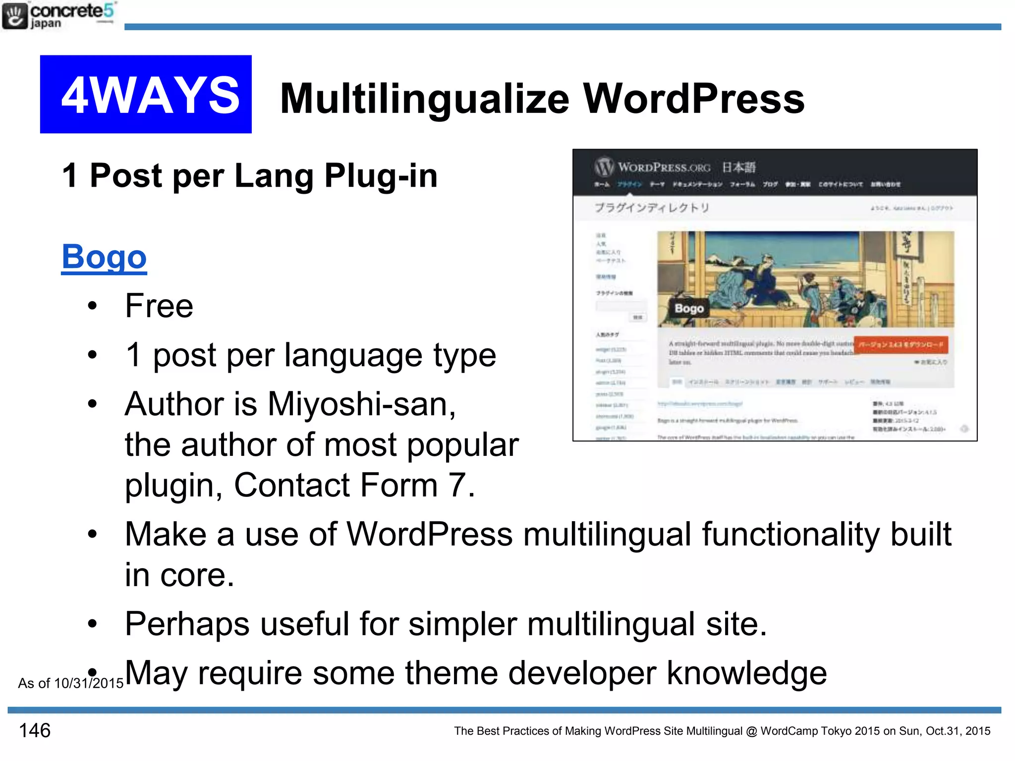 The Best Practices of Making WordPress Site Multilingual @ WordCamp Tokyo 2015 on Sun, Oct.31, 2015
1 Post per Lang Plug-in
Bogo
• Free
• 1 post per language type
• Author is Miyoshi-san,
the author of most popular
plugin, Contact Form 7.
• Make a use of WordPress multilingual functionality built
in core.
• Perhaps useful for simpler multilingual site.
• May require some theme developer knowledge
146
4WAYS Multilingualize WordPress
As of 10/31/2015
 