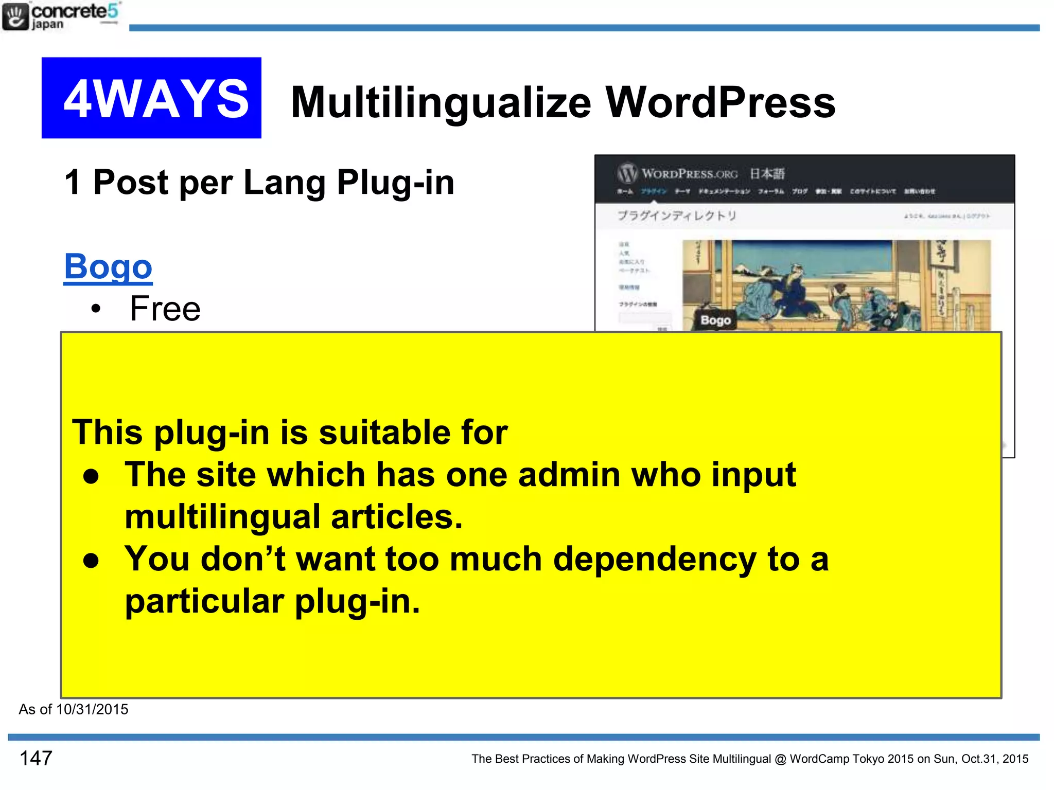 The Best Practices of Making WordPress Site Multilingual @ WordCamp Tokyo 2015 on Sun, Oct.31, 2015
1 Post per Lang Plug-in
Bogo
• Free
• 1 post per language type
• Author is Miyoshi-san,
the author of most popular
plugin, Contact Form 7.
• Make a use of WordPress multilingual functionality built
in core.
• Perhaps useful for simpler multilingual site.
• May require some theme developer knowledge
147
This plug-in is suitable for
● The site which has one admin who input
multilingual articles.
● You don’t want too much dependency to a
particular plug-in.
4WAYS Multilingualize WordPress
As of 10/31/2015
 