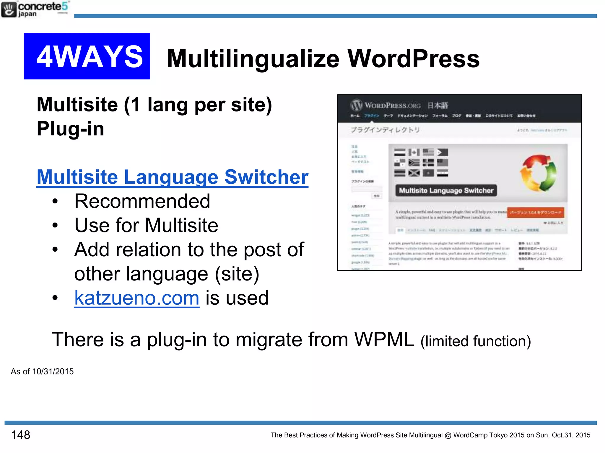 The Best Practices of Making WordPress Site Multilingual @ WordCamp Tokyo 2015 on Sun, Oct.31, 2015
Multisite (1 lang per site)
Plug-in
Multisite Language Switcher
• Recommended
• Use for Multisite
• Add relation to the post of
other language (site)
• katzueno.com is used
148
There is a plug-in to migrate from WPML (limited function)
4WAYS Multilingualize WordPress
As of 10/31/2015
 