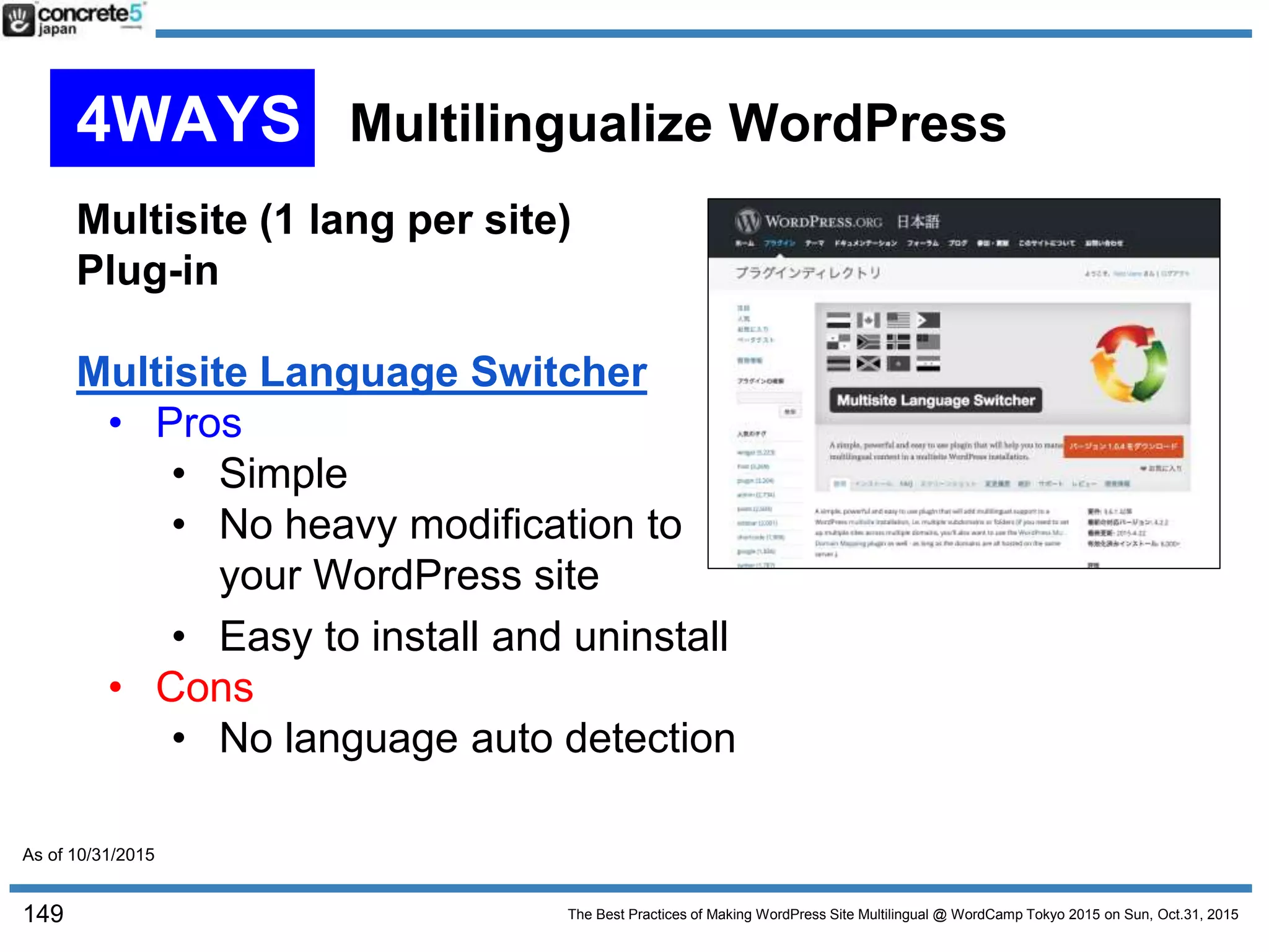 The Best Practices of Making WordPress Site Multilingual @ WordCamp Tokyo 2015 on Sun, Oct.31, 2015
Multisite (1 lang per site)
Plug-in
Multisite Language Switcher
• Pros
• Simple
• No heavy modification to
your WordPress site
• Easy to install and uninstall
• Cons
• No language auto detection
149
4WAYS Multilingualize WordPress
As of 10/31/2015
 
