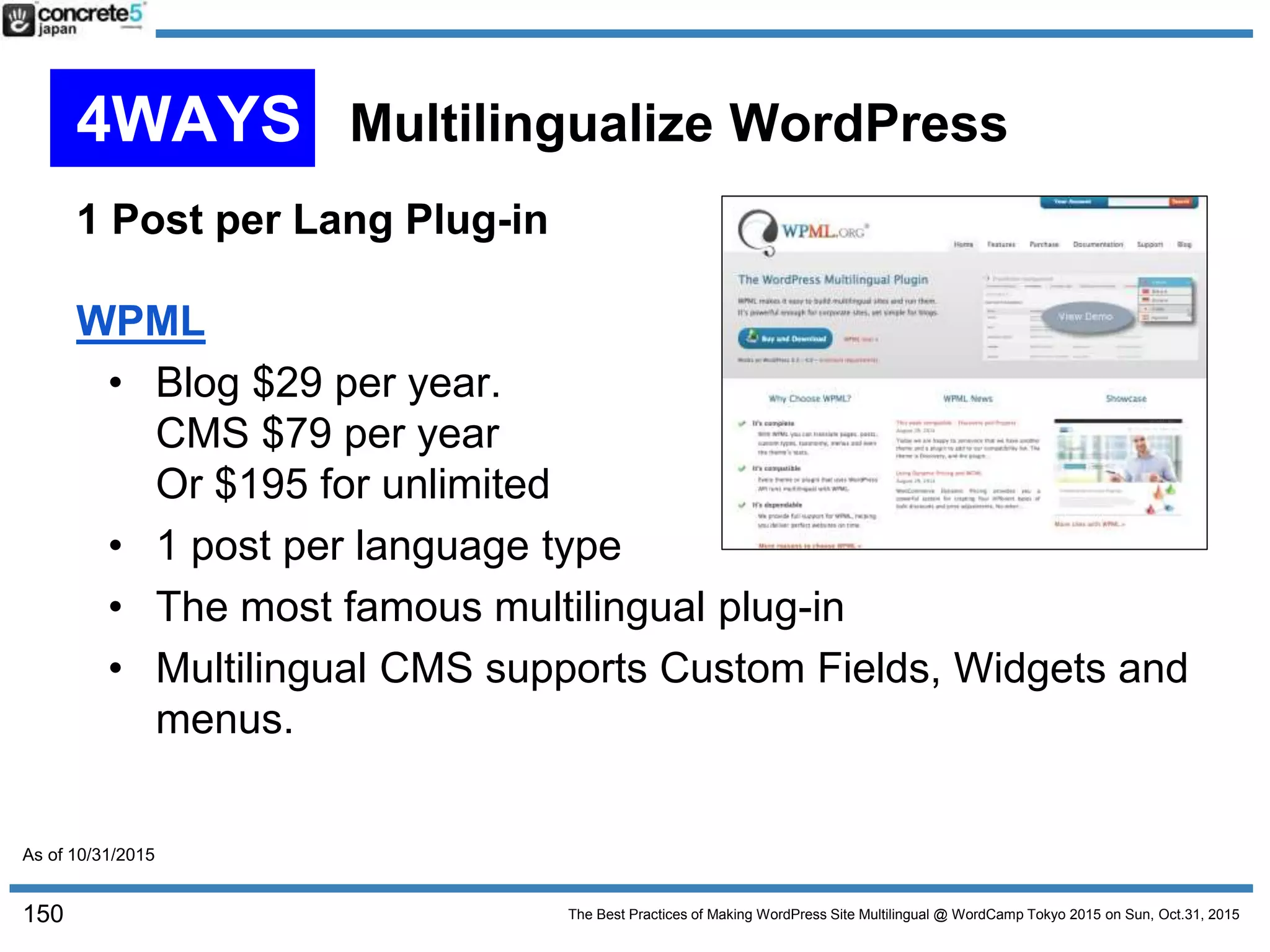 The Best Practices of Making WordPress Site Multilingual @ WordCamp Tokyo 2015 on Sun, Oct.31, 2015
1 Post per Lang Plug-in
WPML
• Blog $29 per year.
CMS $79 per year
Or $195 for unlimited
• 1 post per language type
• The most famous multilingual plug-in
• Multilingual CMS supports Custom Fields, Widgets and
menus.
150
4WAYS Multilingualize WordPress
As of 10/31/2015
 