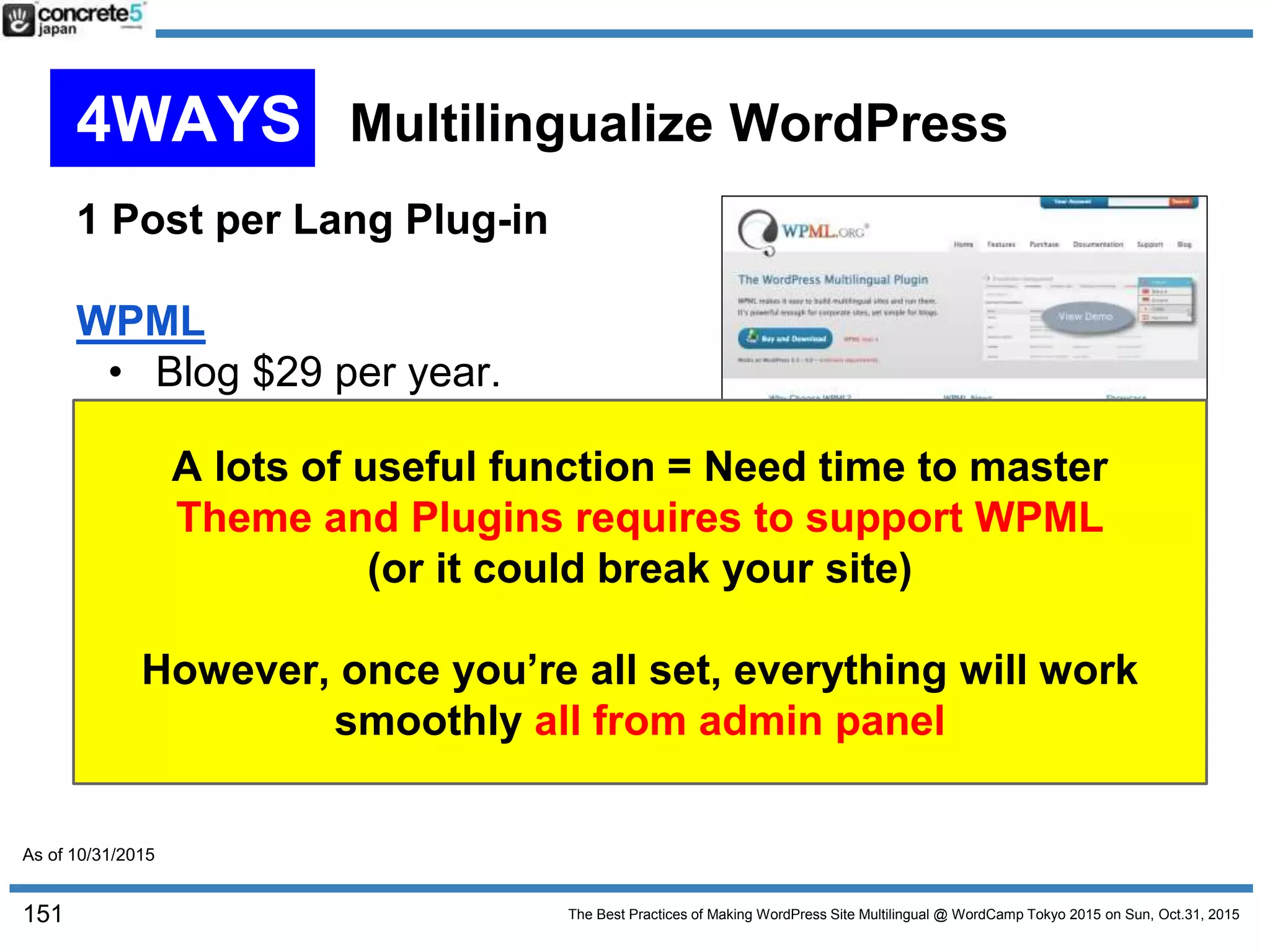 The Best Practices of Making WordPress Site Multilingual @ WordCamp Tokyo 2015 on Sun, Oct.31, 2015
1 Post per Lang Plug-in
WPML
• Blog $29 per year.
CMS $79 per year
Or $195 for unlimited
1 post per language type
The most famous multilingual plug-in
Multilingual CMS supports Custom Fields, Widgets and
menus.
A lots of useful function = Need time to master
Theme and Plugins requires to support WPML
(or it could break your site)
However, once you’re all set, everything will work
smoothly all from admin panel
151
4WAYS Multilingualize WordPress
As of 10/31/2015
 