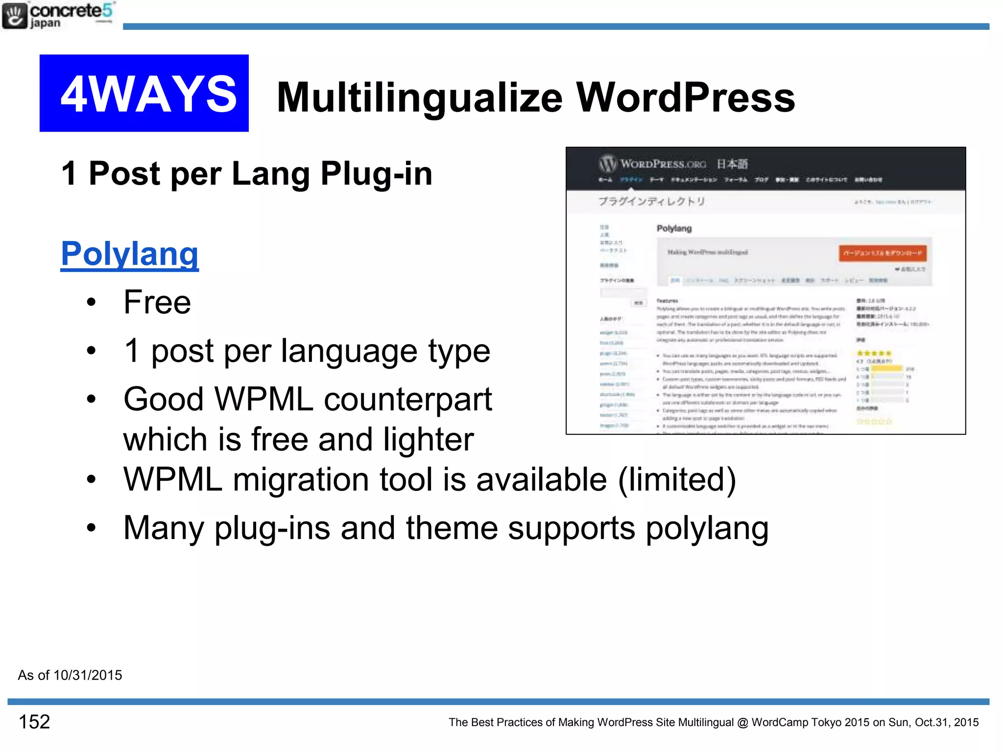 The Best Practices of Making WordPress Site Multilingual @ WordCamp Tokyo 2015 on Sun, Oct.31, 2015
1 Post per Lang Plug-in
Polylang
• Free
• 1 post per language type
• Good WPML counterpart
which is free and lighter
• WPML migration tool is available (limited)
• Many plug-ins and theme supports polylang
152
4WAYS Multilingualize WordPress
As of 10/31/2015
 