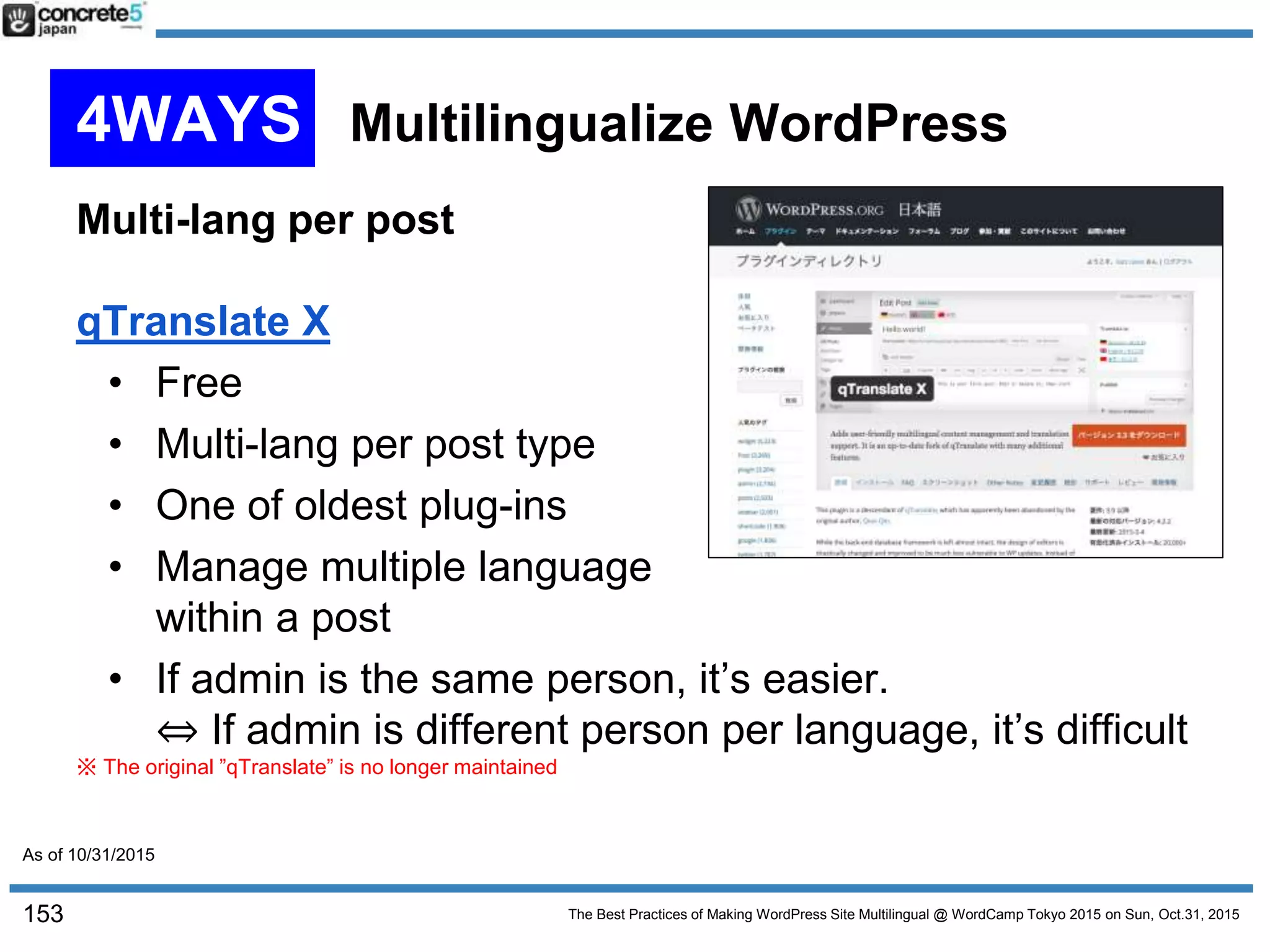 The Best Practices of Making WordPress Site Multilingual @ WordCamp Tokyo 2015 on Sun, Oct.31, 2015
Multi-lang per post
qTranslate X
• Free
• Multi-lang per post type
• One of oldest plug-ins
• Manage multiple language
within a post
• If admin is the same person, it’s easier.
⇔ If admin is different person per language, it’s difficult
※ The original ”qTranslate” is no longer maintained
153
4WAYS Multilingualize WordPress
As of 10/31/2015
 
