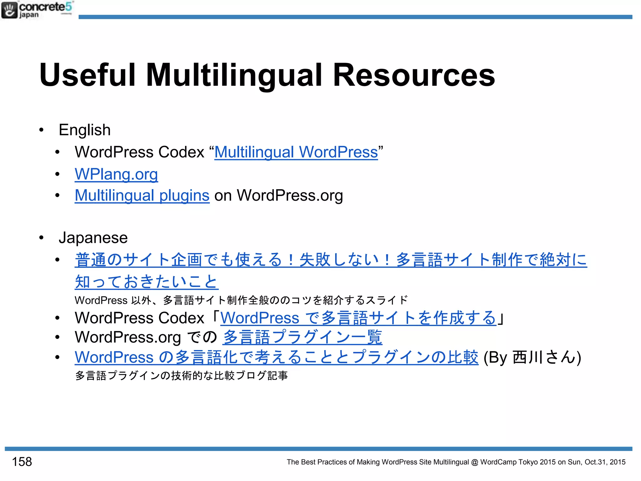 The Best Practices of Making WordPress Site Multilingual @ WordCamp Tokyo 2015 on Sun, Oct.31, 2015
Useful Multilingual Resources
• English
• WordPress Codex “Multilingual WordPress”
• WPlang.org
• Multilingual plugins on WordPress.org
• Japanese
• 普通のサイト企画でも使える！失敗しない！多言語サイト制作で絶対に
知っておきたいこと
WordPress 以外、多言語サイト制作全般ののコツを紹介するスライド
• WordPress Codex「WordPress で多言語サイトを作成する」
• WordPress.org での 多言語プラグイン一覧
• WordPress の多言語化で考えることとプラグインの比較 (By 西川さん)
多言語プラグインの技術的な比較ブログ記事
158
 